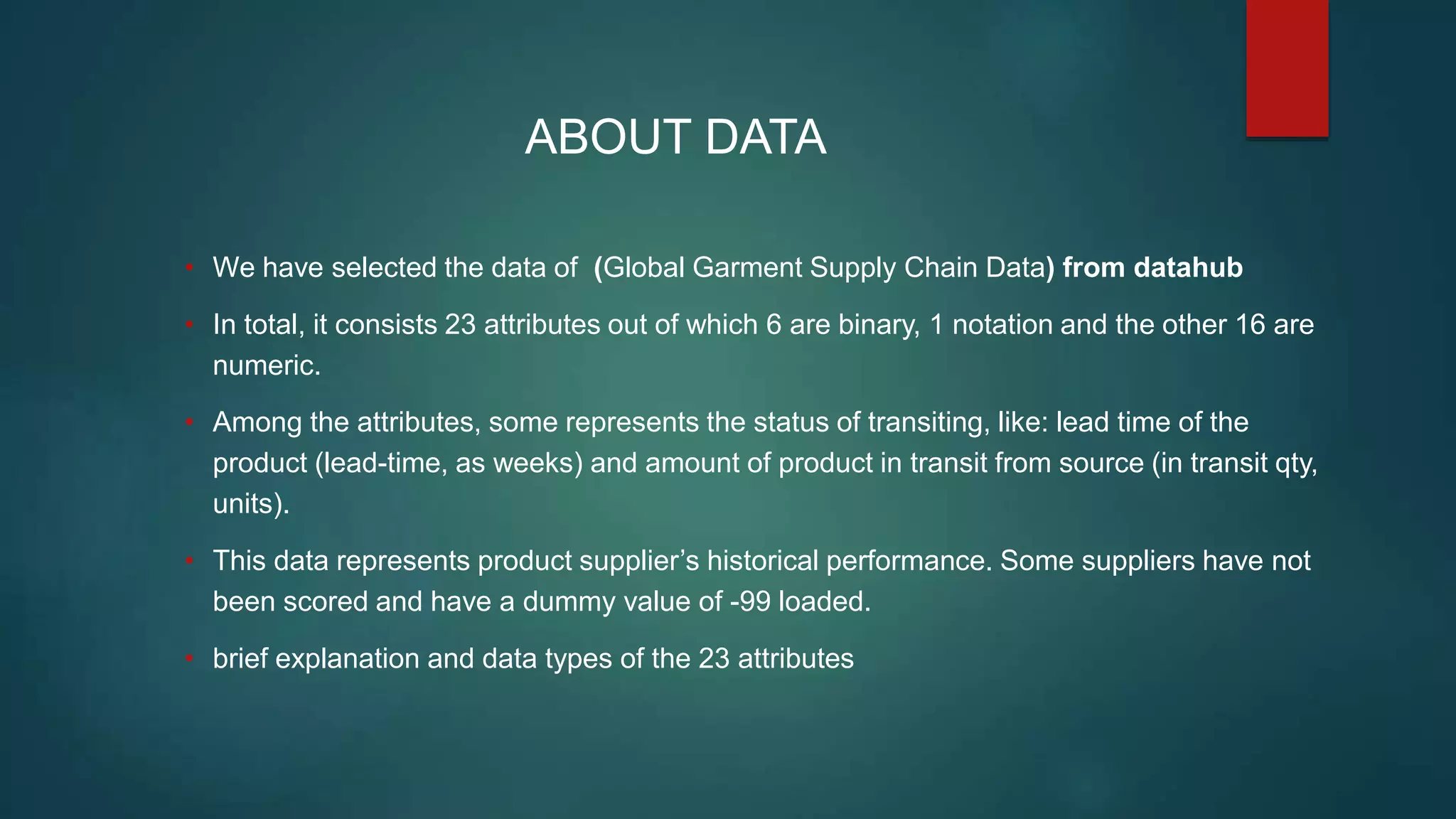 ABOUT DATA
• We have selected the data of (Global Garment Supply Chain Data) from datahub
• In total, it consists 23 attributes out of which 6 are binary, 1 notation and the other 16 are
numeric.
• Among the attributes, some represents the status of transiting, like: lead time of the
product (lead-time, as weeks) and amount of product in transit from source (in transit qty,
units).
• This data represents product supplier’s historical performance. Some suppliers have not
been scored and have a dummy value of -99 loaded.
• brief explanation and data types of the 23 attributes
 