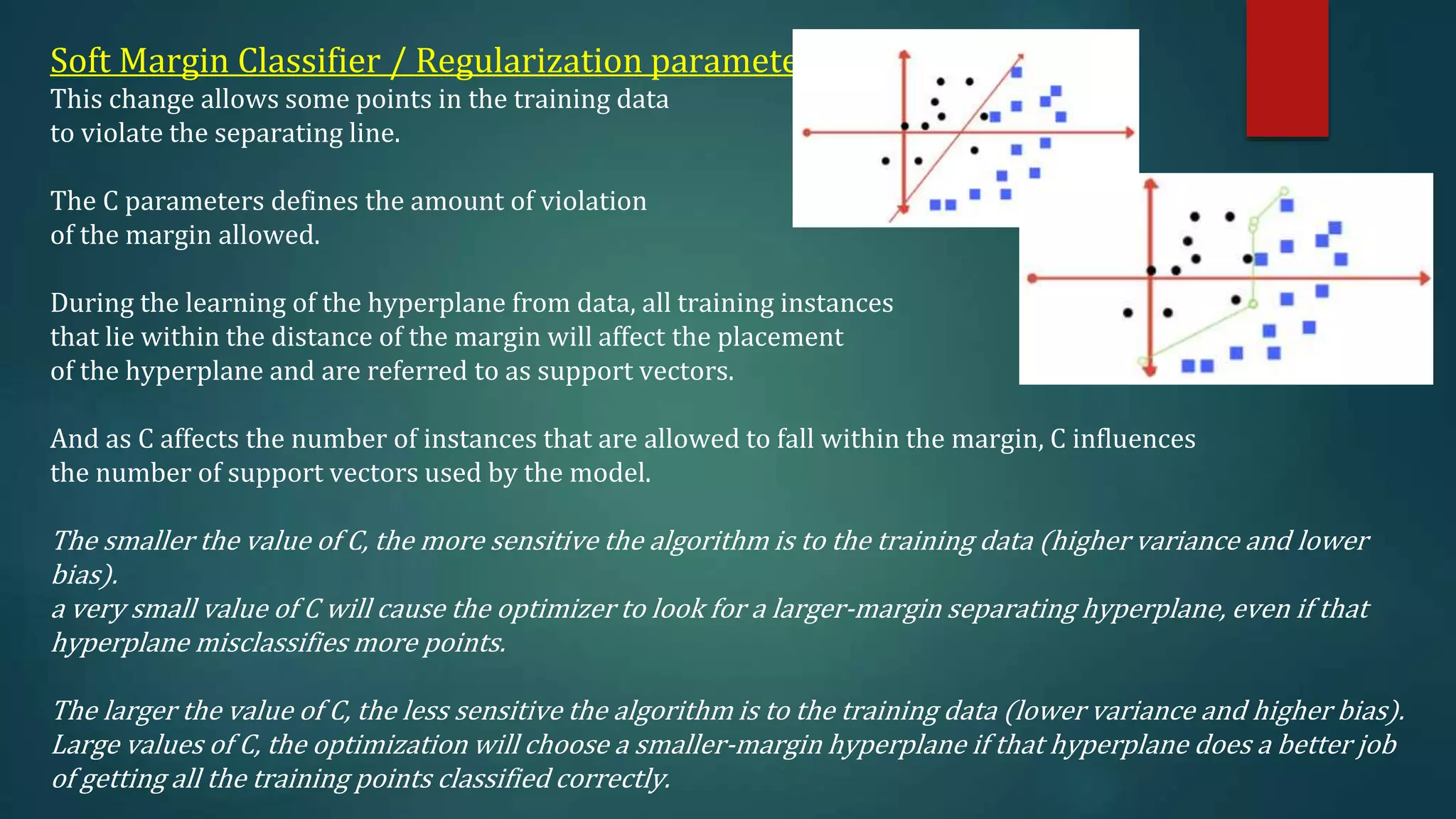 Soft Margin Classifier / Regularization parameter
This change allows some points in the training data
to violate the separating line.
The C parameters defines the amount of violation
of the margin allowed.
During the learning of the hyperplane from data, all training instances
that lie within the distance of the margin will affect the placement
of the hyperplane and are referred to as support vectors.
And as C affects the number of instances that are allowed to fall within the margin, C influences
the number of support vectors used by the model.
The smaller the value of C, the more sensitive the algorithm is to the training data (higher variance and lower
bias).
a very small value of C will cause the optimizer to look for a larger-margin separating hyperplane, even if that
hyperplane misclassifies more points.
The larger the value of C, the less sensitive the algorithm is to the training data (lower variance and higher bias).
Large values of C, the optimization will choose a smaller-margin hyperplane if that hyperplane does a better job
of getting all the training points classified correctly.
 
