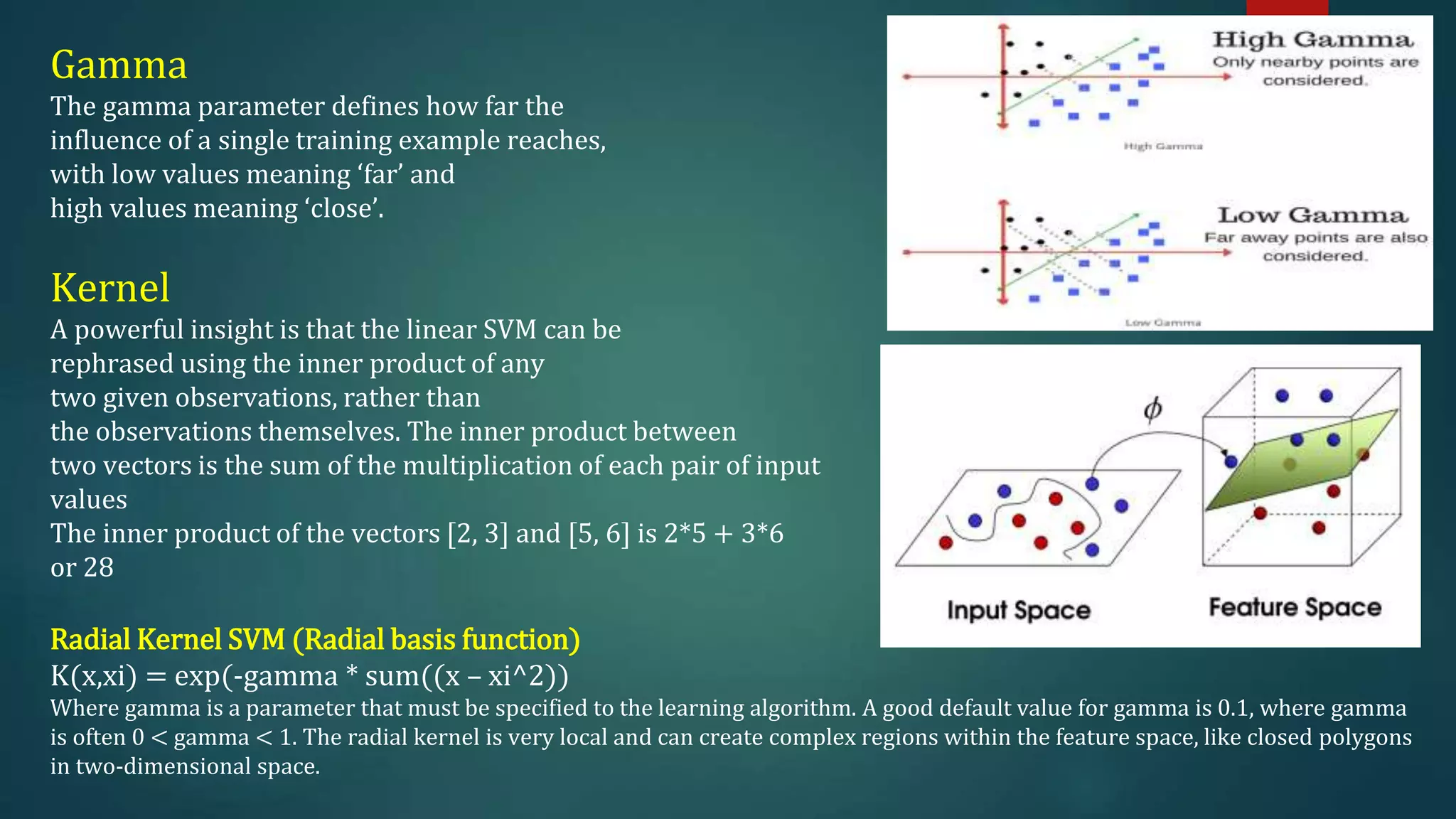 Gamma
The gamma parameter defines how far the
influence of a single training example reaches,
with low values meaning ‘far’ and
high values meaning ‘close’.
Kernel
A powerful insight is that the linear SVM can be
rephrased using the inner product of any
two given observations, rather than
the observations themselves. The inner product between
two vectors is the sum of the multiplication of each pair of input
values
The inner product of the vectors [2, 3] and [5, 6] is 2*5 + 3*6
or 28
Radial Kernel SVM (Radial basis function)
K(x,xi) = exp(-gamma * sum((x – xi^2))
Where gamma is a parameter that must be specified to the learning algorithm. A good default value for gamma is 0.1, where gamma
is often 0 < gamma < 1. The radial kernel is very local and can create complex regions within the feature space, like closed polygons
in two-dimensional space.
 