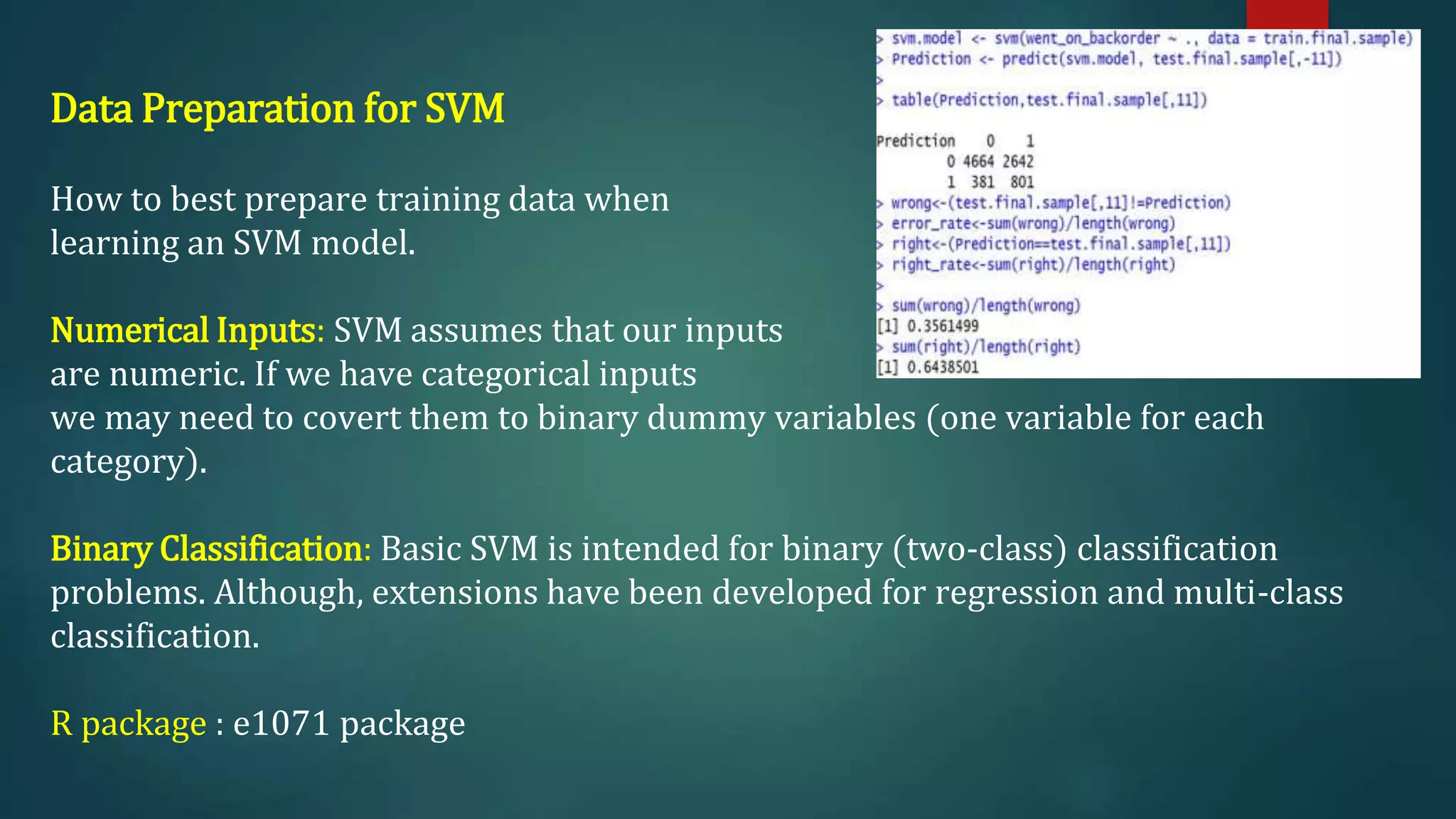 Data Preparation for SVM
How to best prepare training data when
learning an SVM model.
Numerical Inputs: SVM assumes that our inputs
are numeric. If we have categorical inputs
we may need to covert them to binary dummy variables (one variable for each
category).
Binary Classification: Basic SVM is intended for binary (two-class) classification
problems. Although, extensions have been developed for regression and multi-class
classification.
R package : e1071 package
 