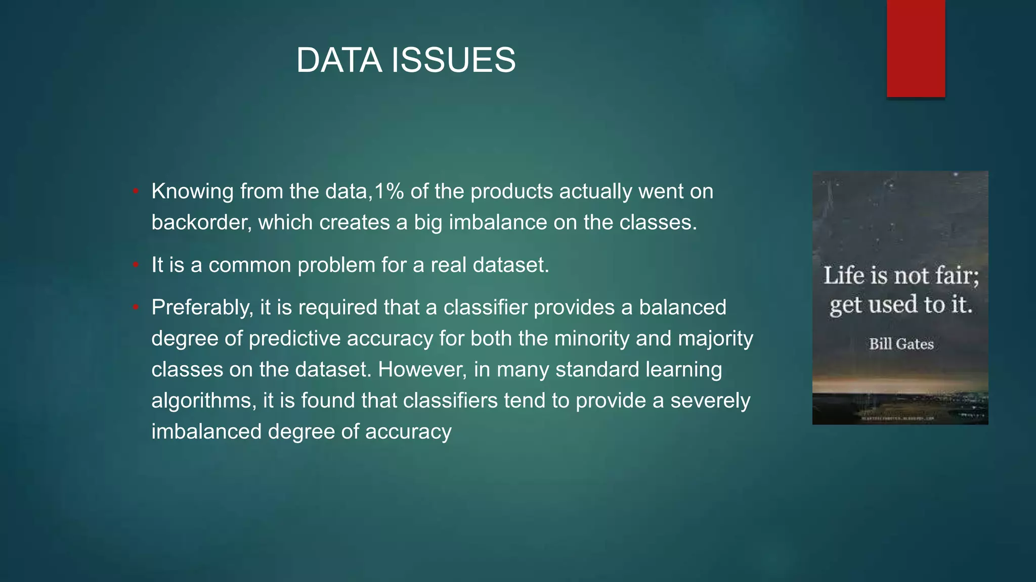 DATA ISSUES
• Knowing from the data,1% of the products actually went on
backorder, which creates a big imbalance on the classes.
• It is a common problem for a real dataset.
• Preferably, it is required that a classifier provides a balanced
degree of predictive accuracy for both the minority and majority
classes on the dataset. However, in many standard learning
algorithms, it is found that classifiers tend to provide a severely
imbalanced degree of accuracy
 