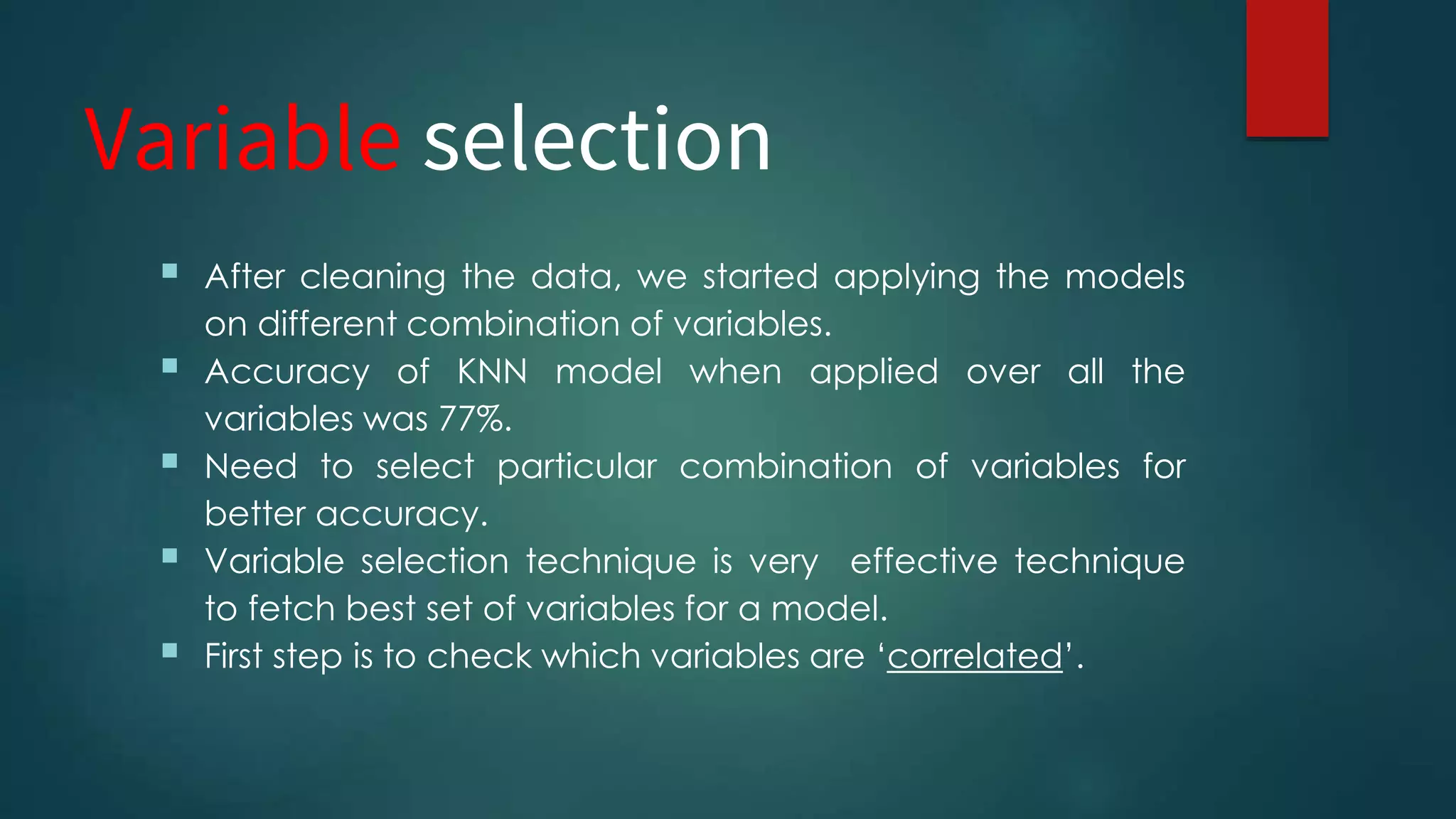Variable selection
 After cleaning the data, we started applying the models
on different combination of variables.
 Accuracy of KNN model when applied over all the
variables was 77%.
 Need to select particular combination of variables for
better accuracy.
 Variable selection technique is very effective technique
to fetch best set of variables for a model.
 First step is to check which variables are ‘correlated’.
 