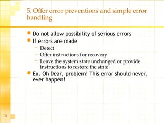 10
5. Offer error preventions and simple error
handling
Do not allow possibility of serious errors
If errors are made
– Detect
– Offer instructions for recovery
– Leave the system state unchanged or provide
instructions to restore the state
Ex. Oh Dear, problem! This error should never,
ever happen!
 
