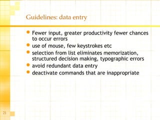 21
Guidelines: data entry
Fewer input, greater productivity fewer chances
to occur errors
use of mouse, few keystrokes etc
selection from list eliminates memorization,
structured decision making, typographic errors
avoid redundant data entry
deactivate commands that are inappropriate
 