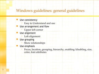5
Windows guidelines: general guidelines
 Use consistency
– Easy to Understand and use
 Use arrangement and flow
– Upper left corner
 Use alignment
– Left alignment
 Use grouping
– Show relationships
 Use emphasis
– Focus, location, grouping, hierarchy, enabling/disabling, size,
color, font attributes
 