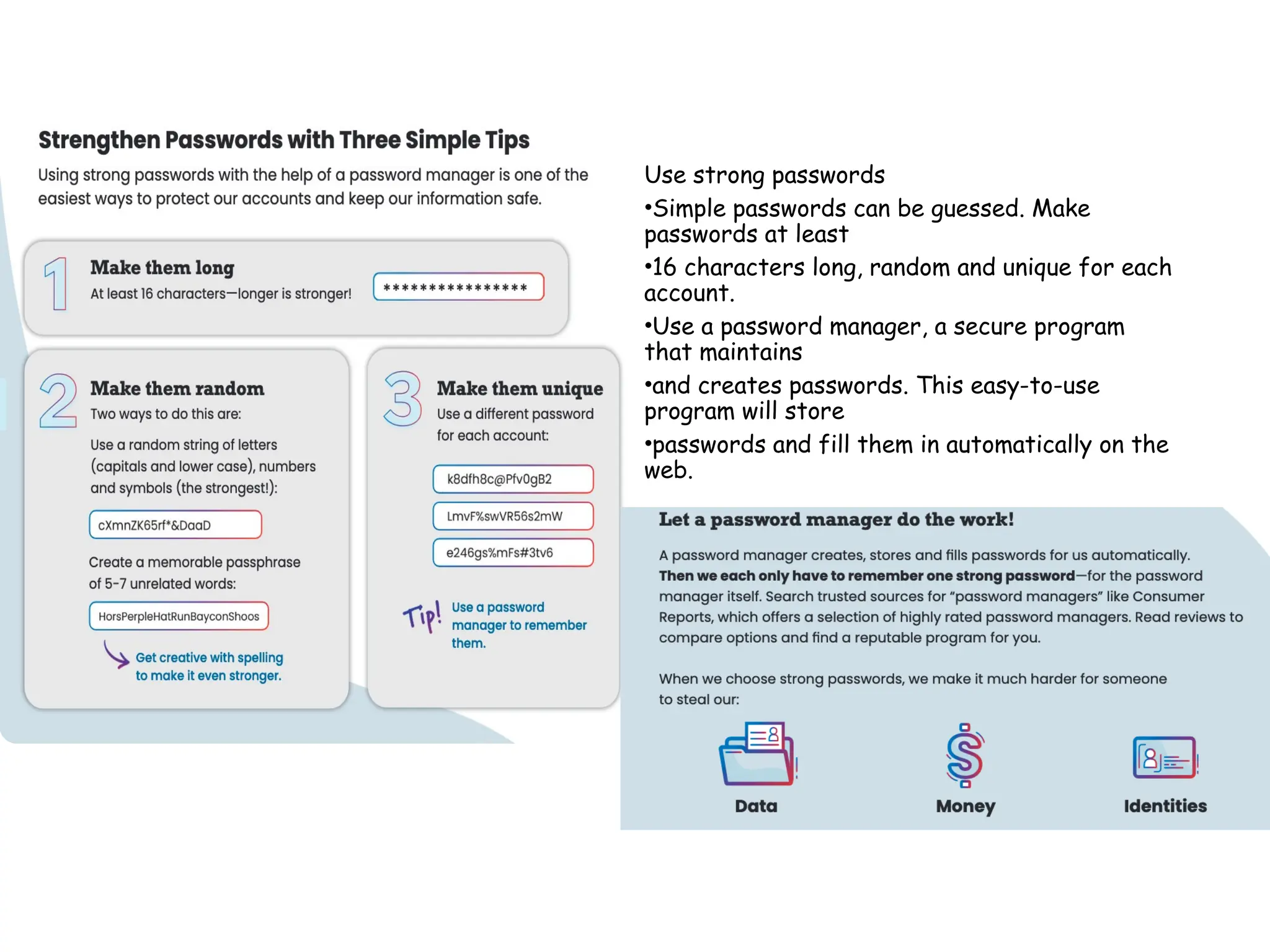 Use strong passwords
•Simple passwords can be guessed. Make
passwords at least
•16 characters long, random and unique for each
account.
•Use a password manager, a secure program
that maintains
•and creates passwords. This easy-to-use
program will store
•passwords and fill them in automatically on the
web.
 