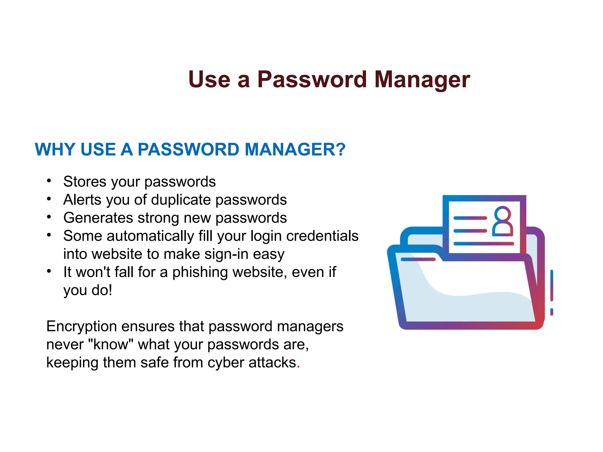Use a Password Manager
WHY USE A PASSWORD MANAGER?
• Stores your passwords
• Alerts you of duplicate passwords
• Generates strong new passwords
• Some automatically fill your login credentials
into website to make sign-in easy
• It won't fall for a phishing website, even if
you do!
Encryption ensures that password managers
never "know" what your passwords are,
keeping them safe from cyber attacks.
 