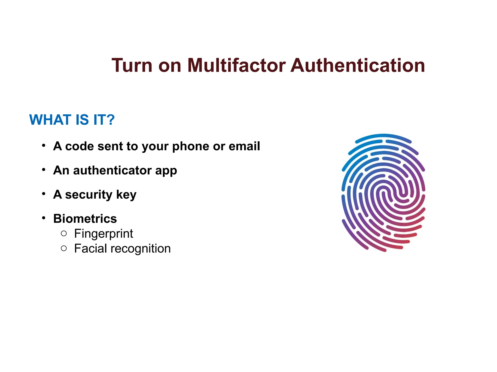 Turn on Multifactor Authentication
WHAT IS IT?
• A code sent to your phone or email
• An authenticator app
• A security key
• Biometrics
o Fingerprint
o Facial recognition
 