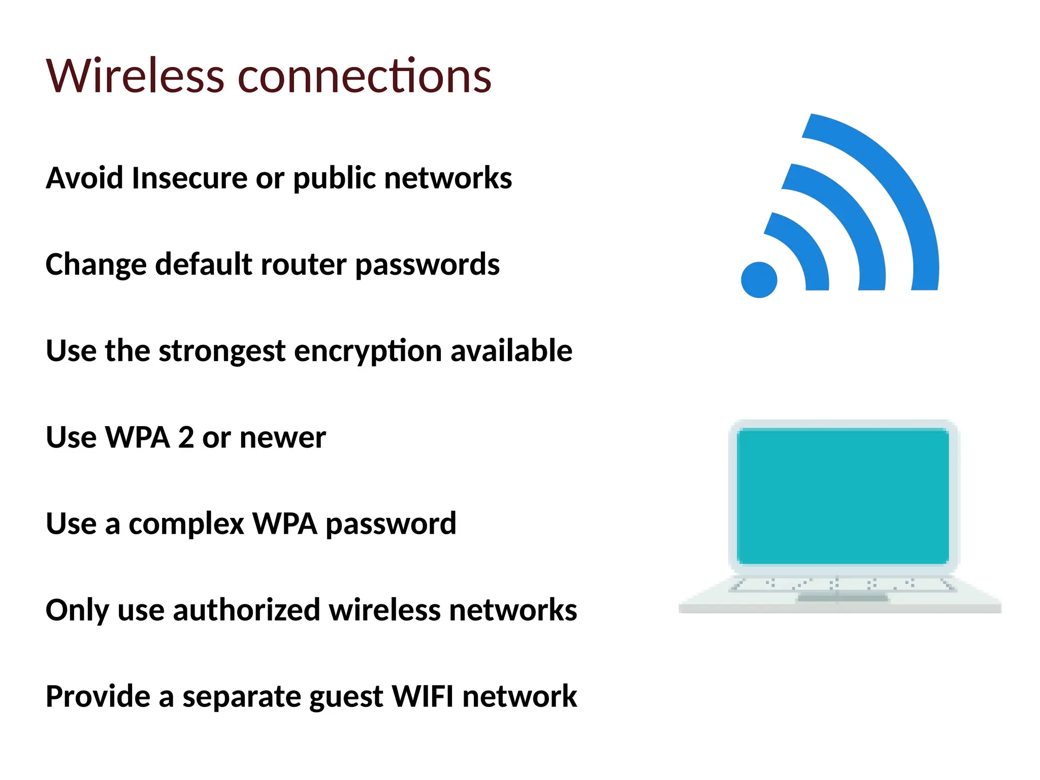 Avoid Insecure or public networks
Change default router passwords
Use the strongest encryption available
Use WPA 2 or newer
Use a complex WPA password
Only use authorized wireless networks
Provide a separate guest WIFI network
Wireless connections
 