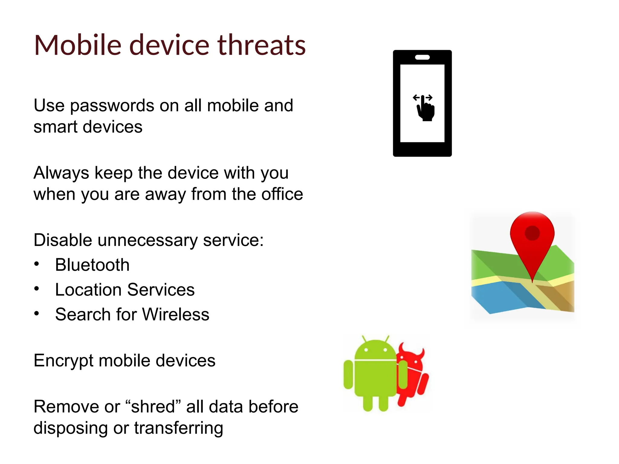 Use passwords on all mobile and
smart devices
Always keep the device with you
when you are away from the office
Disable unnecessary service:
• Bluetooth
• Location Services
• Search for Wireless
Encrypt mobile devices
Remove or “shred” all data before
disposing or transferring
Mobile device threats
 