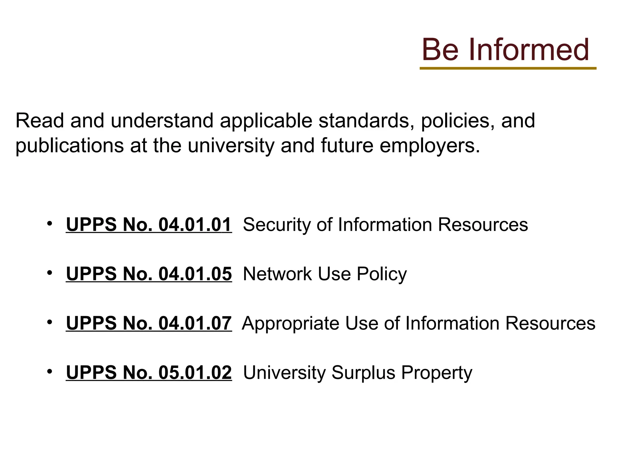 Read and understand applicable standards, policies, and
publications at the university and future employers.
• UPPS No. 04.01.01 Security of Information Resources
• UPPS No. 04.01.05 Network Use Policy
• UPPS No. 04.01.07 Appropriate Use of Information Resources
• UPPS No. 05.01.02 University Surplus Property
Be Informed
 
