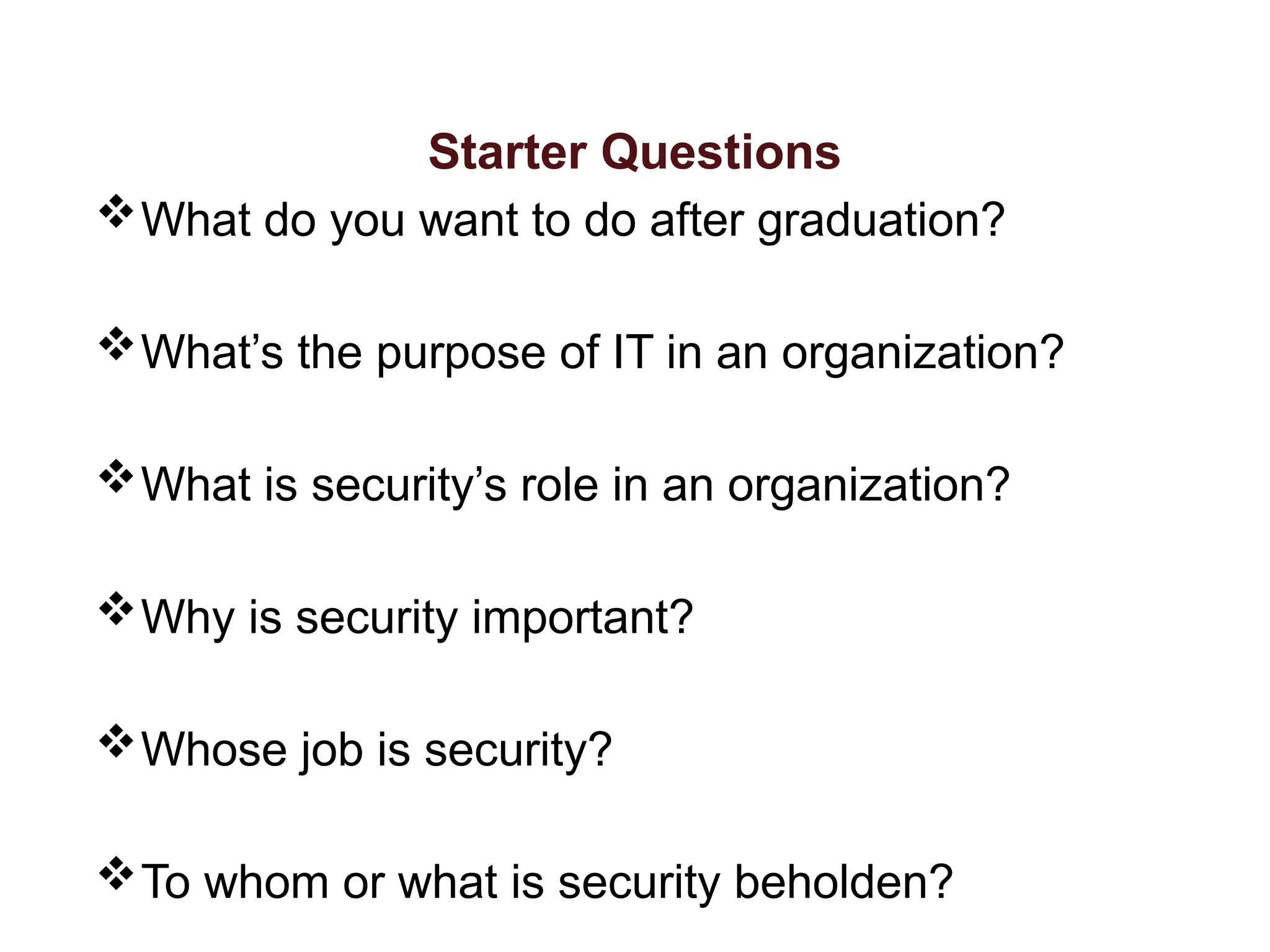 Starter Questions
What do you want to do after graduation?
What’s the purpose of IT in an organization?
What is security’s role in an organization?
Why is security important?
Whose job is security?
To whom or what is security beholden?
 