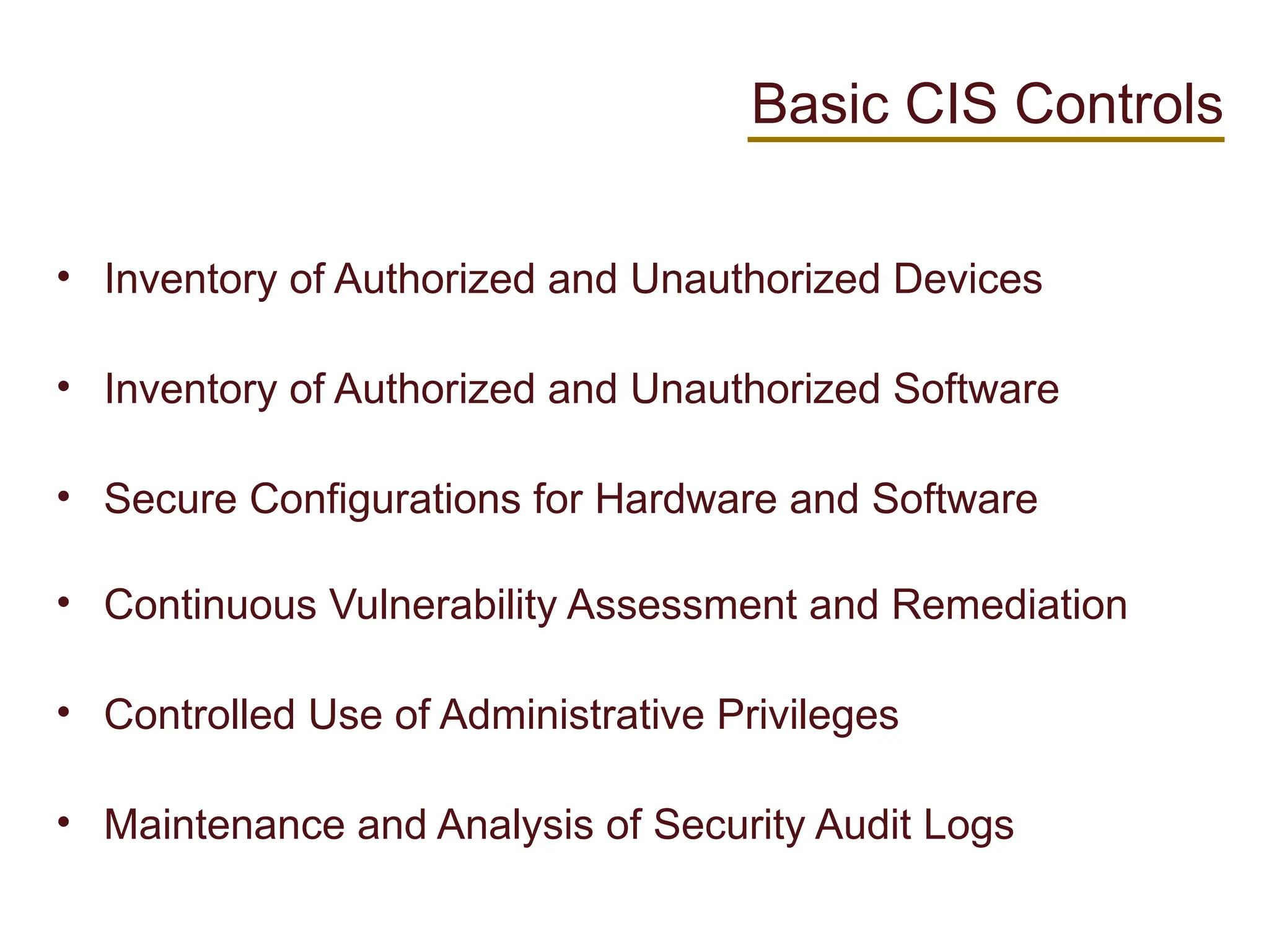 Basic CIS Controls
• Inventory of Authorized and Unauthorized Devices
• Inventory of Authorized and Unauthorized Software
• Secure Configurations for Hardware and Software
• Continuous Vulnerability Assessment and Remediation
• Controlled Use of Administrative Privileges
• Maintenance and Analysis of Security Audit Logs
 
