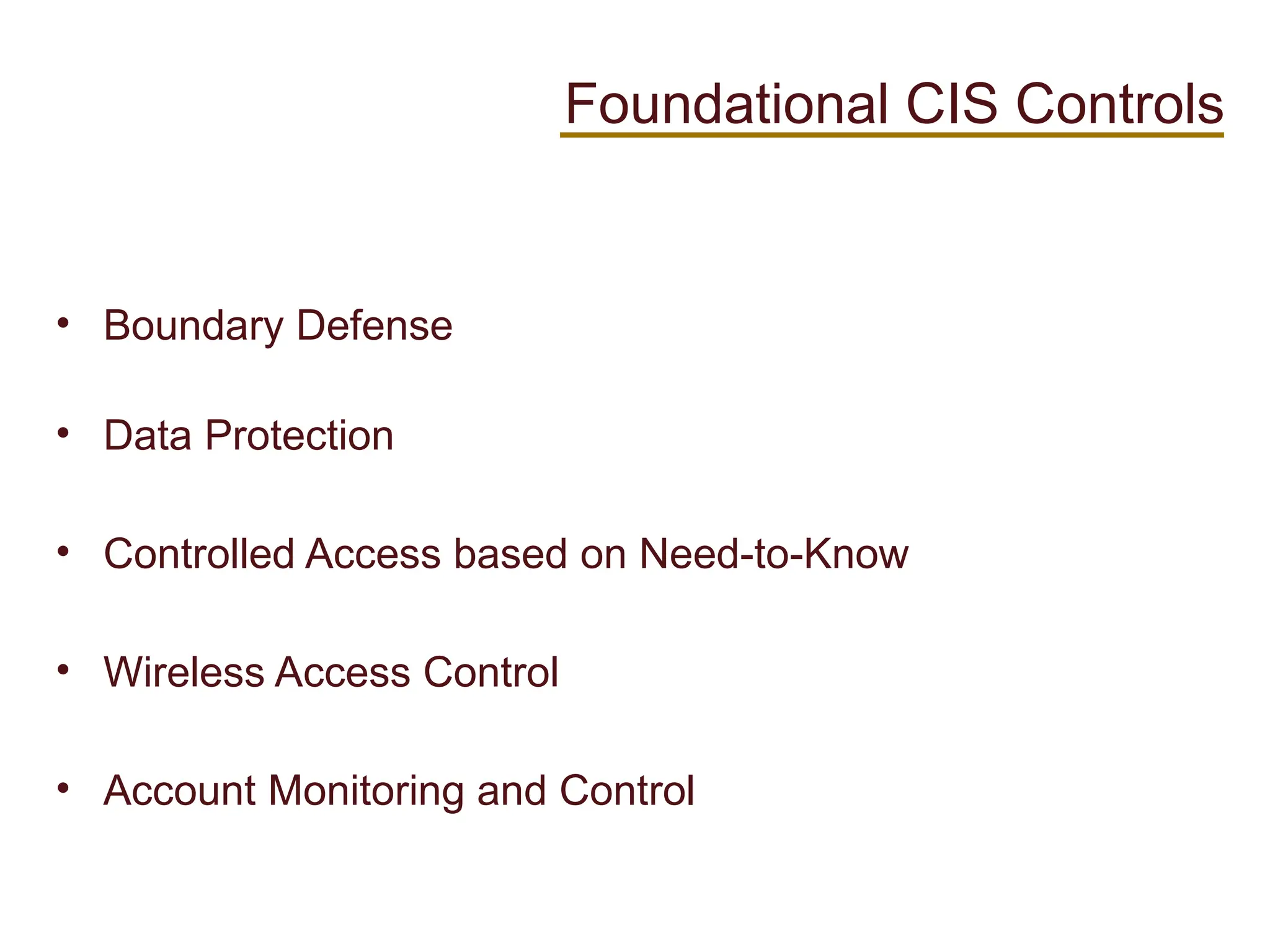 • Boundary Defense
• Data Protection
• Controlled Access based on Need-to-Know
• Wireless Access Control
• Account Monitoring and Control
Foundational CIS Controls
 