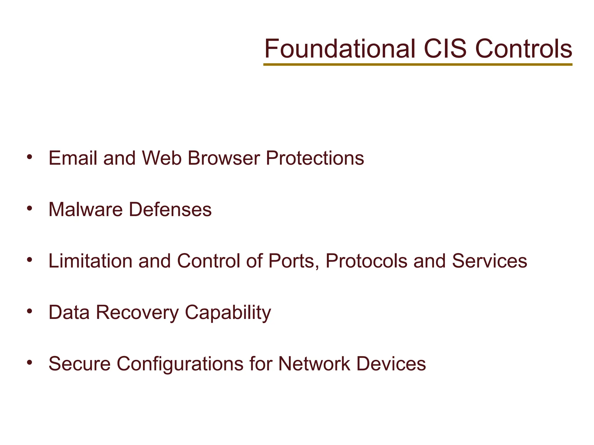 • Email and Web Browser Protections
• Malware Defenses
• Limitation and Control of Ports, Protocols and Services
• Data Recovery Capability
• Secure Configurations for Network Devices
Foundational CIS Controls
 