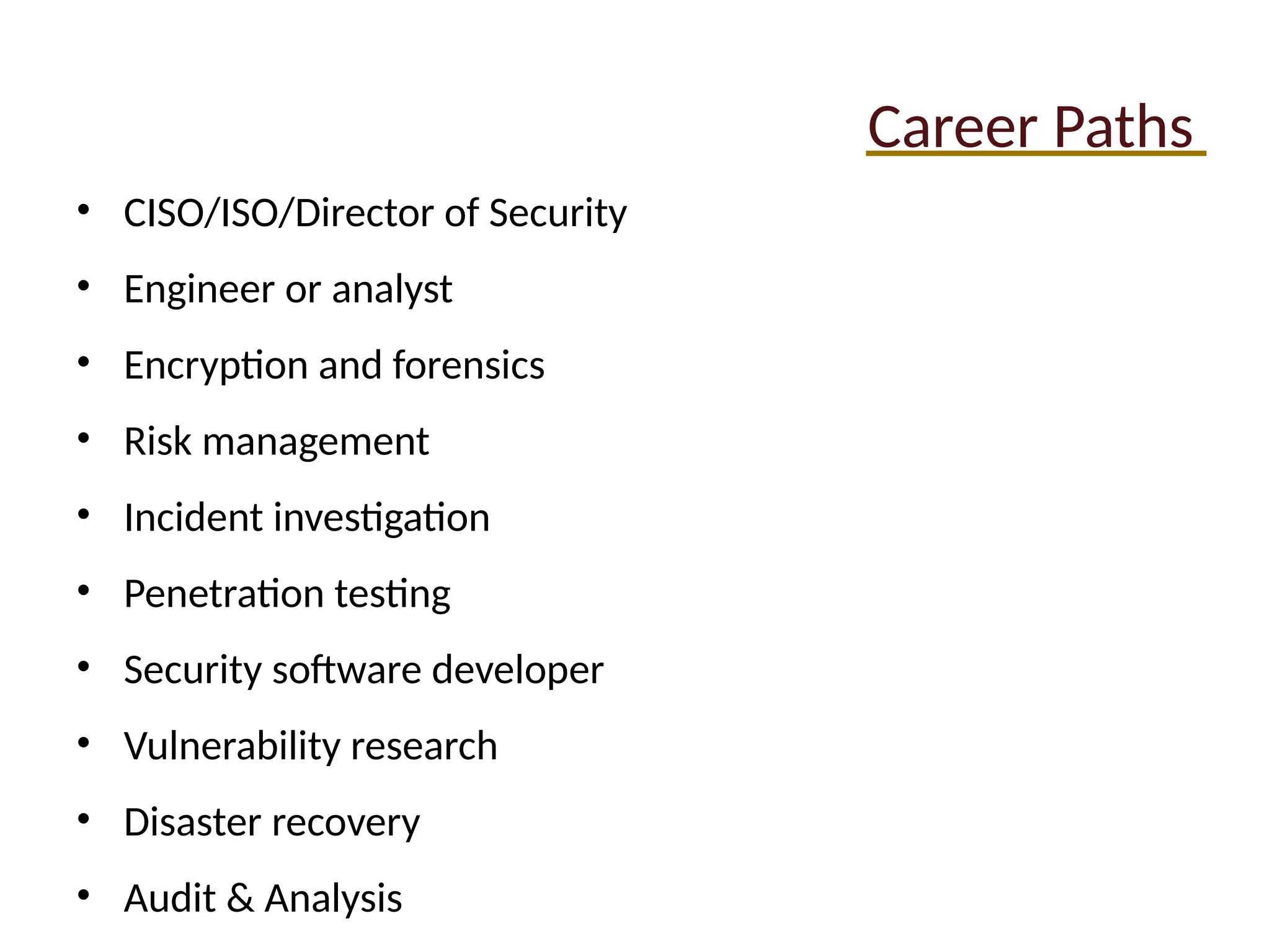 Career Paths
• CISO/ISO/Director of Security
• Engineer or analyst
• Encryption and forensics
• Risk management
• Incident investigation
• Penetration testing
• Security software developer
• Vulnerability research
• Disaster recovery
• Audit & Analysis
 