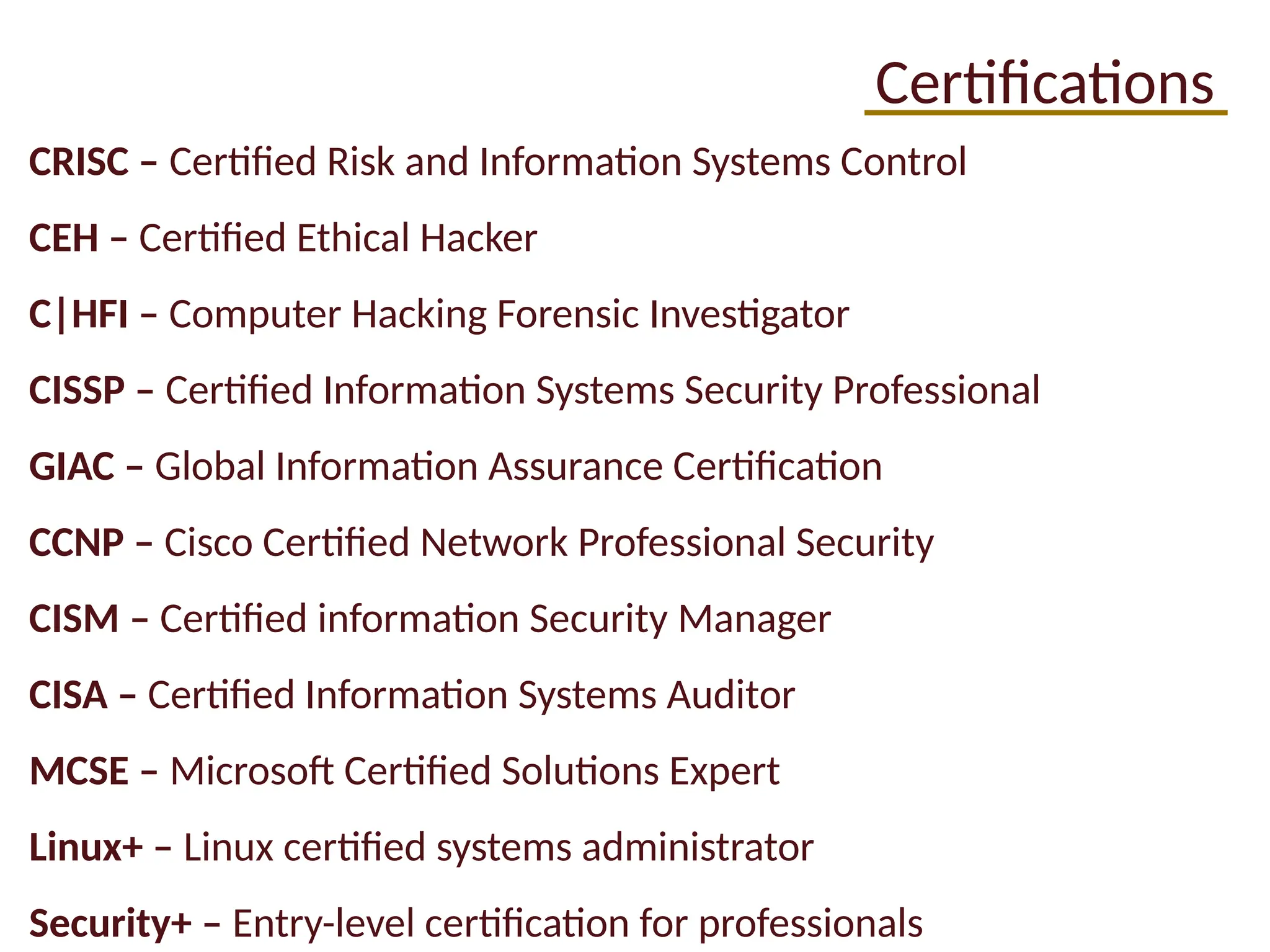 Certifications
CRISC – Certified Risk and Information Systems Control
CEH – Certified Ethical Hacker
C|HFI – Computer Hacking Forensic Investigator
CISSP – Certified Information Systems Security Professional
GIAC – Global Information Assurance Certification
CCNP – Cisco Certified Network Professional Security
CISM – Certified information Security Manager
CISA – Certified Information Systems Auditor
MCSE – Microsoft Certified Solutions Expert
Linux+ – Linux certified systems administrator
Security+ – Entry-level certification for professionals
 