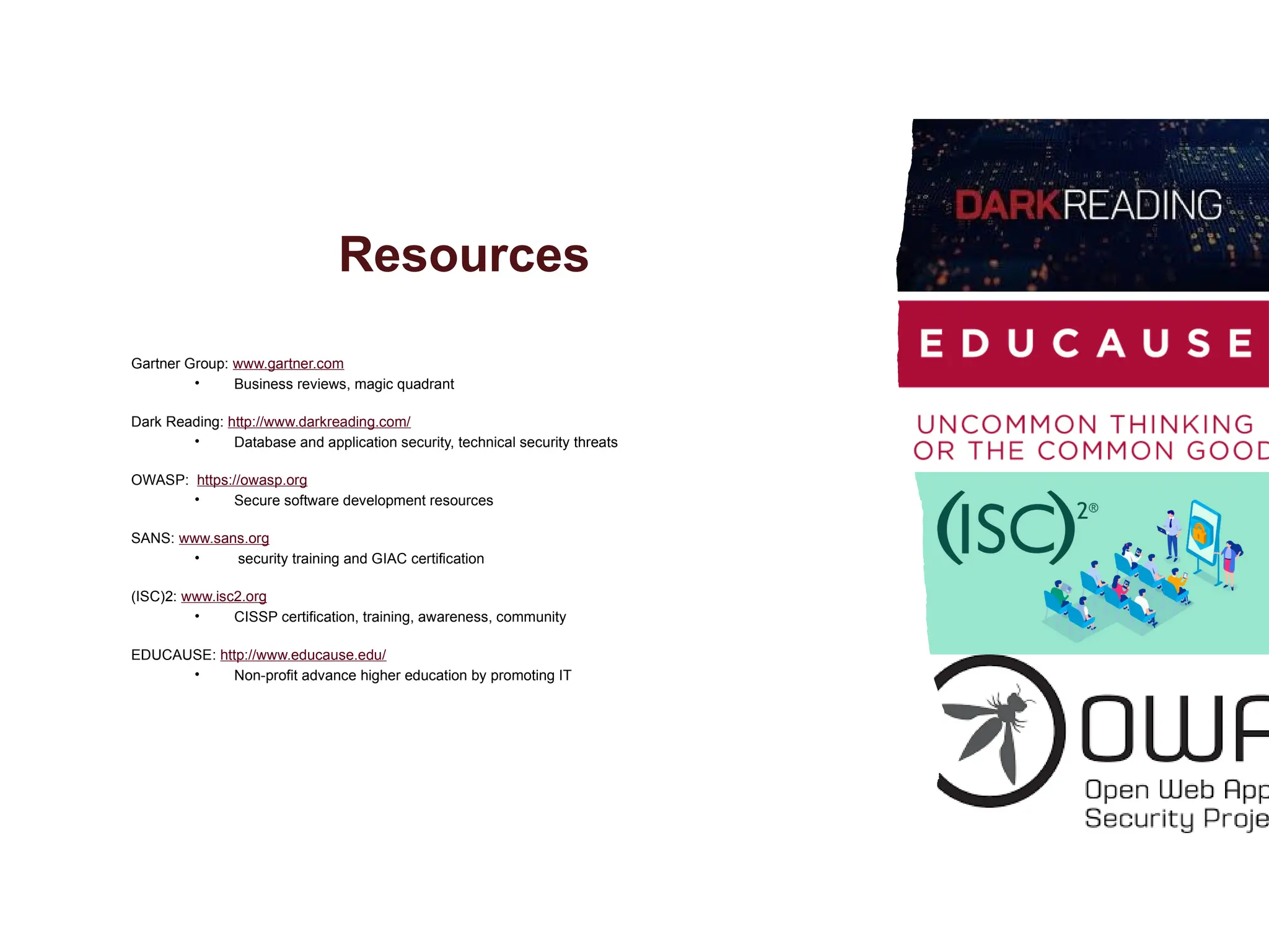 Resources
Gartner Group: www.gartner.com
• Business reviews, magic quadrant
Dark Reading: http://www.darkreading.com/
• Database and application security, technical security threats
OWASP: https://owasp.org
• Secure software development resources
SANS: www.sans.org
• security training and GIAC certification
(ISC)2: www.isc2.org
• CISSP certification, training, awareness, community
EDUCAUSE: http://www.educause.edu/
• Non-profit advance higher education by promoting IT
 