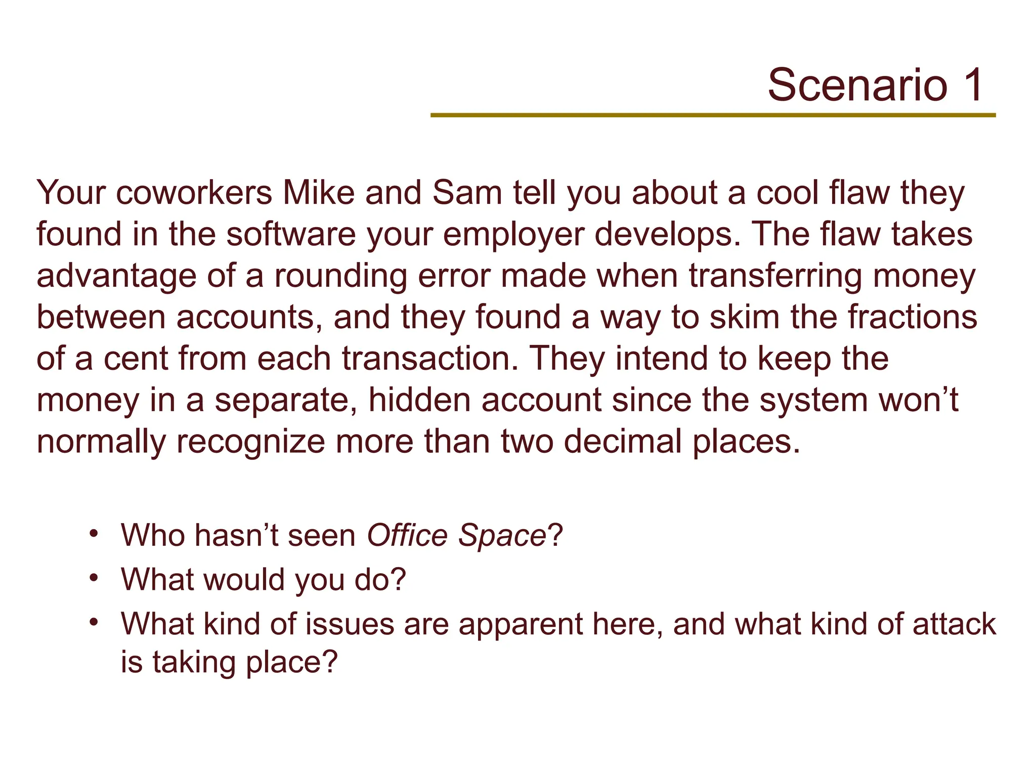 Your coworkers Mike and Sam tell you about a cool flaw they
found in the software your employer develops. The flaw takes
advantage of a rounding error made when transferring money
between accounts, and they found a way to skim the fractions
of a cent from each transaction. They intend to keep the
money in a separate, hidden account since the system won’t
normally recognize more than two decimal places.
• Who hasn’t seen Office Space?
• What would you do?
• What kind of issues are apparent here, and what kind of attack
is taking place?
Scenario 1
 
