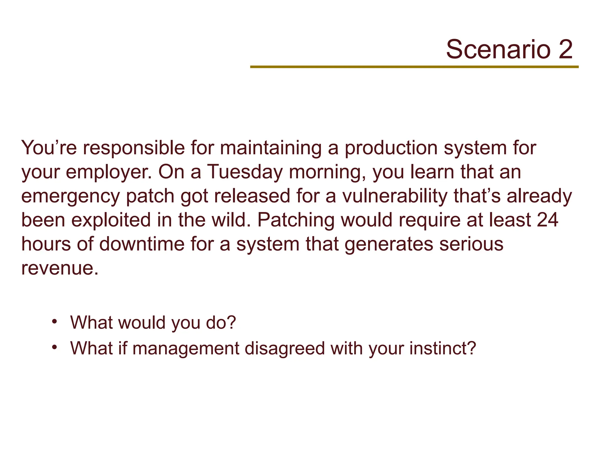 You’re responsible for maintaining a production system for
your employer. On a Tuesday morning, you learn that an
emergency patch got released for a vulnerability that’s already
been exploited in the wild. Patching would require at least 24
hours of downtime for a system that generates serious
revenue.
• What would you do?
• What if management disagreed with your instinct?
Scenario 2
 
