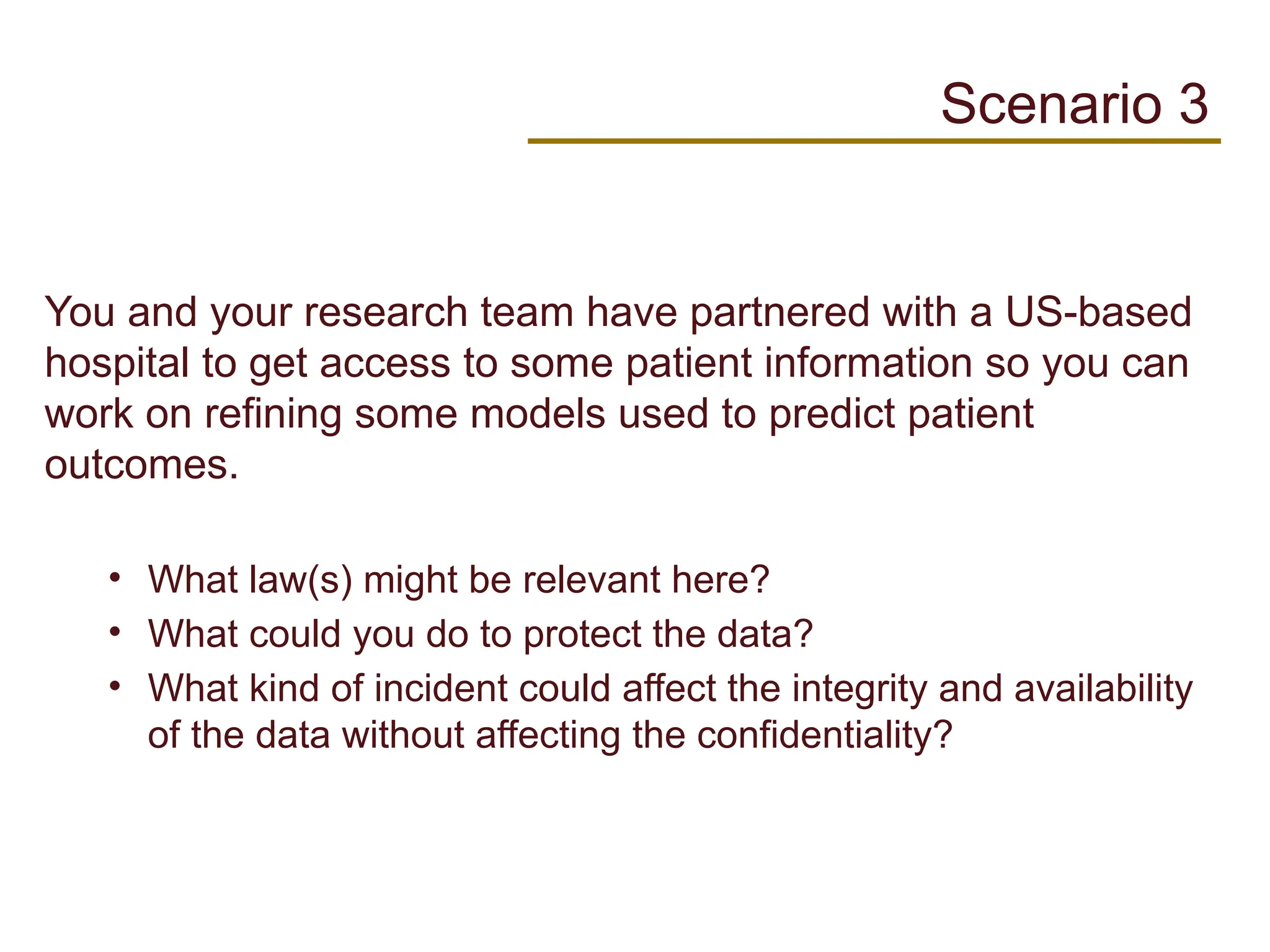 You and your research team have partnered with a US-based
hospital to get access to some patient information so you can
work on refining some models used to predict patient
outcomes.
• What law(s) might be relevant here?
• What could you do to protect the data?
• What kind of incident could affect the integrity and availability
of the data without affecting the confidentiality?
Scenario 3
 