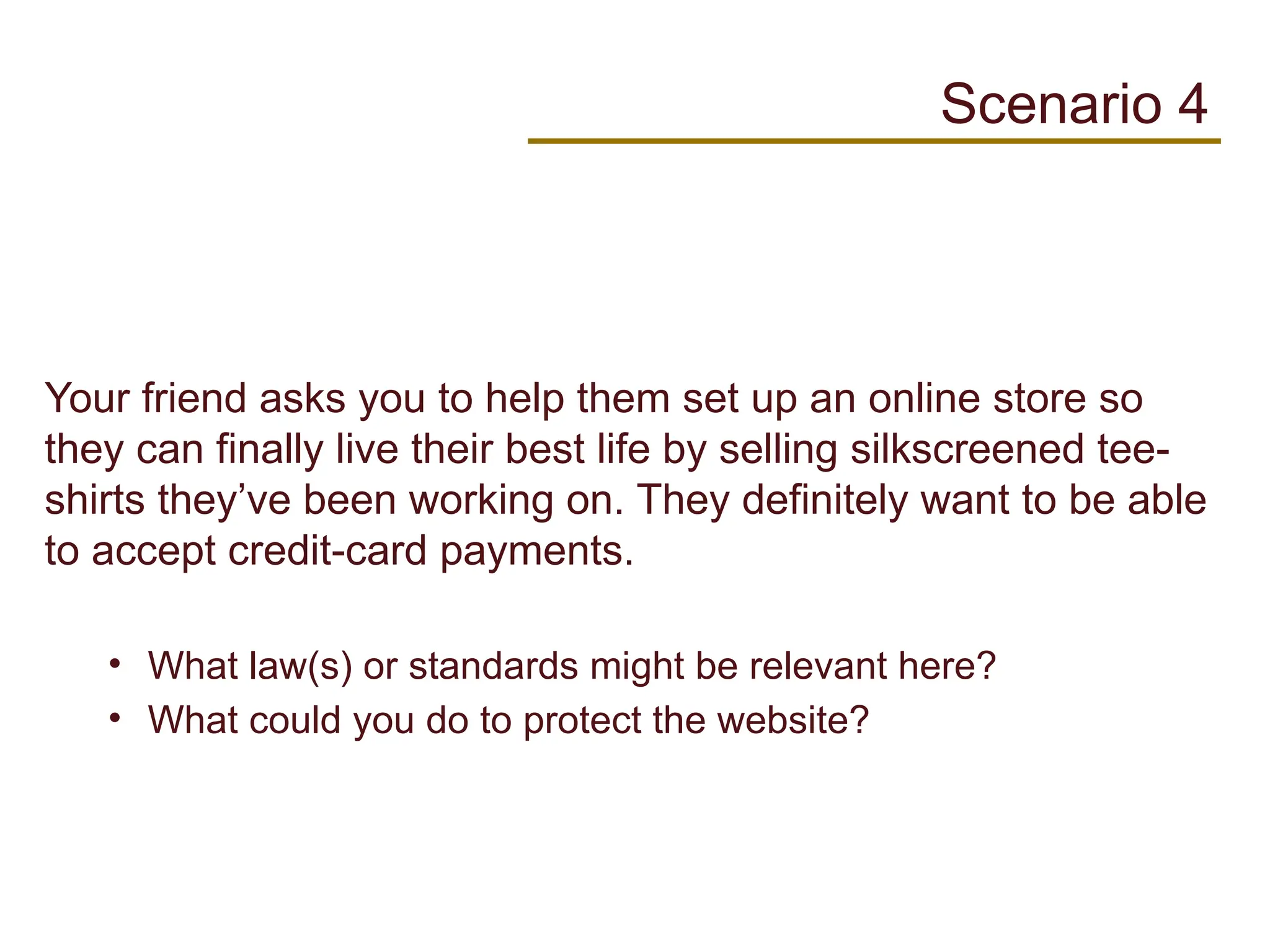 Your friend asks you to help them set up an online store so
they can finally live their best life by selling silkscreened tee-
shirts they’ve been working on. They definitely want to be able
to accept credit-card payments.
• What law(s) or standards might be relevant here?
• What could you do to protect the website?
Scenario 4
 