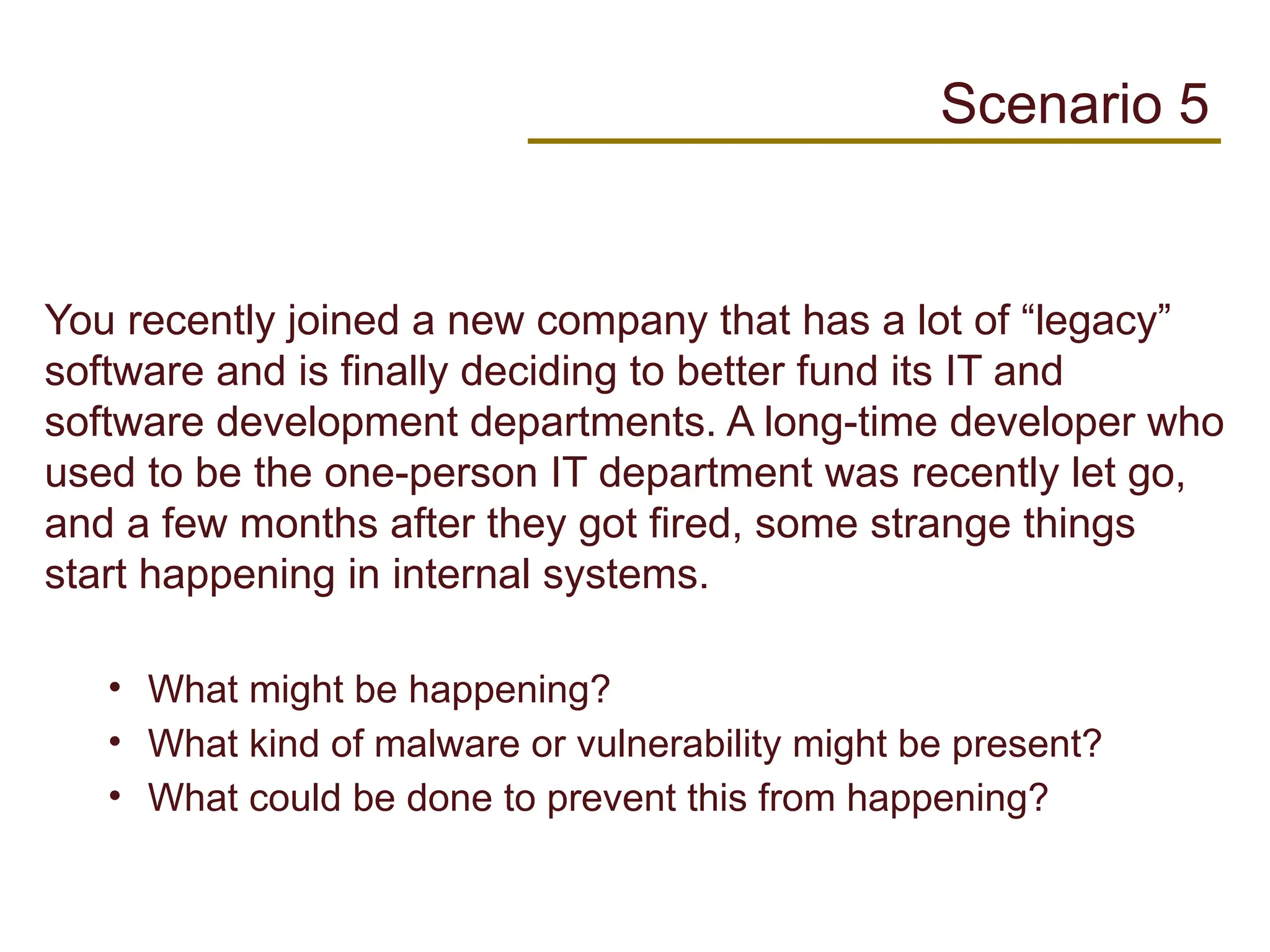 You recently joined a new company that has a lot of “legacy”
software and is finally deciding to better fund its IT and
software development departments. A long-time developer who
used to be the one-person IT department was recently let go,
and a few months after they got fired, some strange things
start happening in internal systems.
• What might be happening?
• What kind of malware or vulnerability might be present?
• What could be done to prevent this from happening?
Scenario 5
 