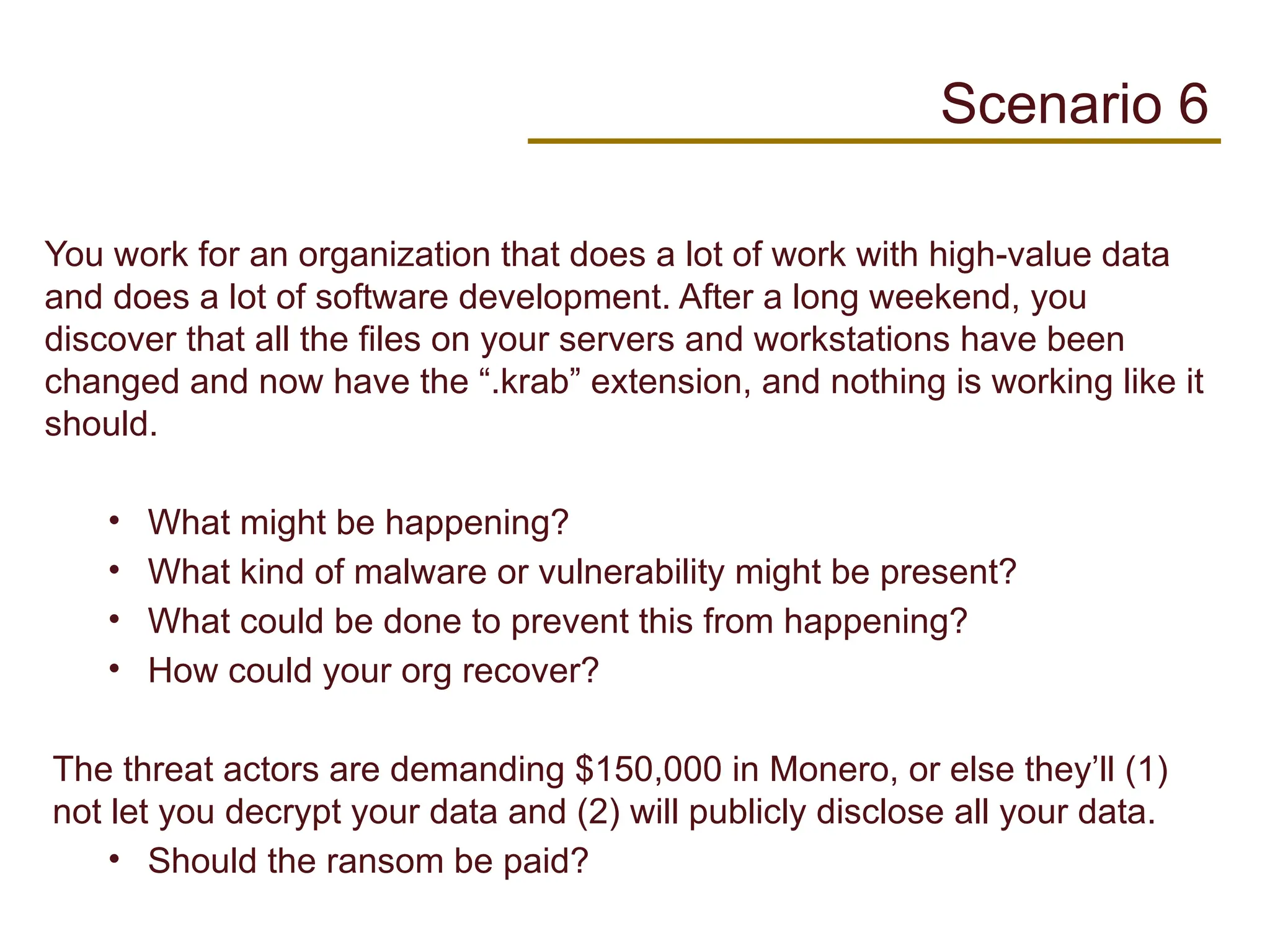 You work for an organization that does a lot of work with high-value data
and does a lot of software development. After a long weekend, you
discover that all the files on your servers and workstations have been
changed and now have the “.krab” extension, and nothing is working like it
should.
• What might be happening?
• What kind of malware or vulnerability might be present?
• What could be done to prevent this from happening?
• How could your org recover?
The threat actors are demanding $150,000 in Monero, or else they’ll (1)
not let you decrypt your data and (2) will publicly disclose all your data.
• Should the ransom be paid?
Scenario 6
 