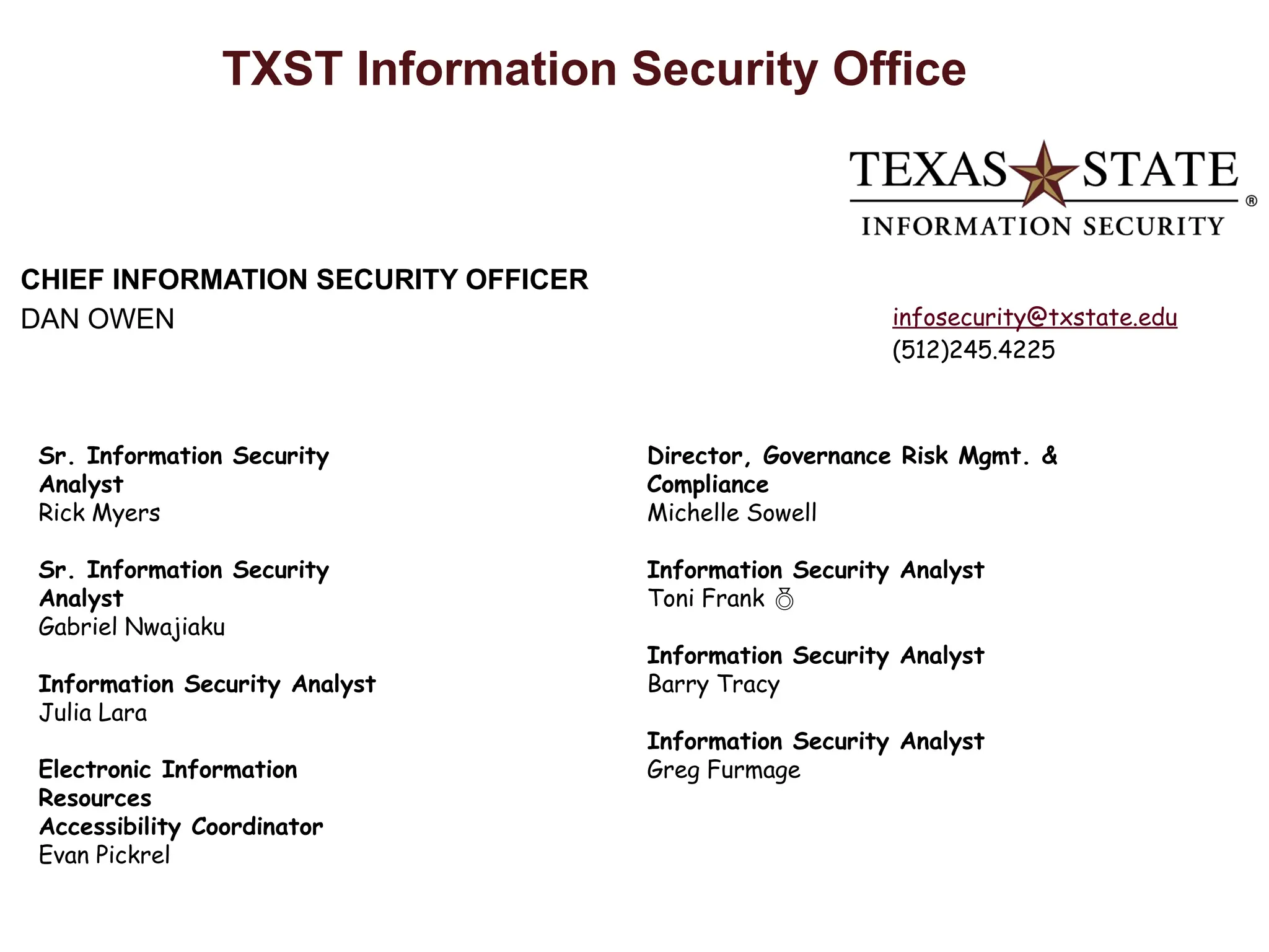 TXST Information Security Office
CHIEF INFORMATION SECURITY OFFICER
DAN OWEN
Sr. Information Security
Analyst
Rick Myers
Sr. Information Security
Analyst
Gabriel Nwajiaku
Information Security Analyst
Julia Lara
Electronic Information
Resources
Accessibility Coordinator
Evan Pickrel
Director, Governance Risk Mgmt. &
Compliance
Michelle Sowell
Information Security Analyst
Toni Frank 
Information Security Analyst
Barry Tracy
Information Security Analyst
Greg Furmage
infosecurity@txstate.edu
(512)245.4225
 