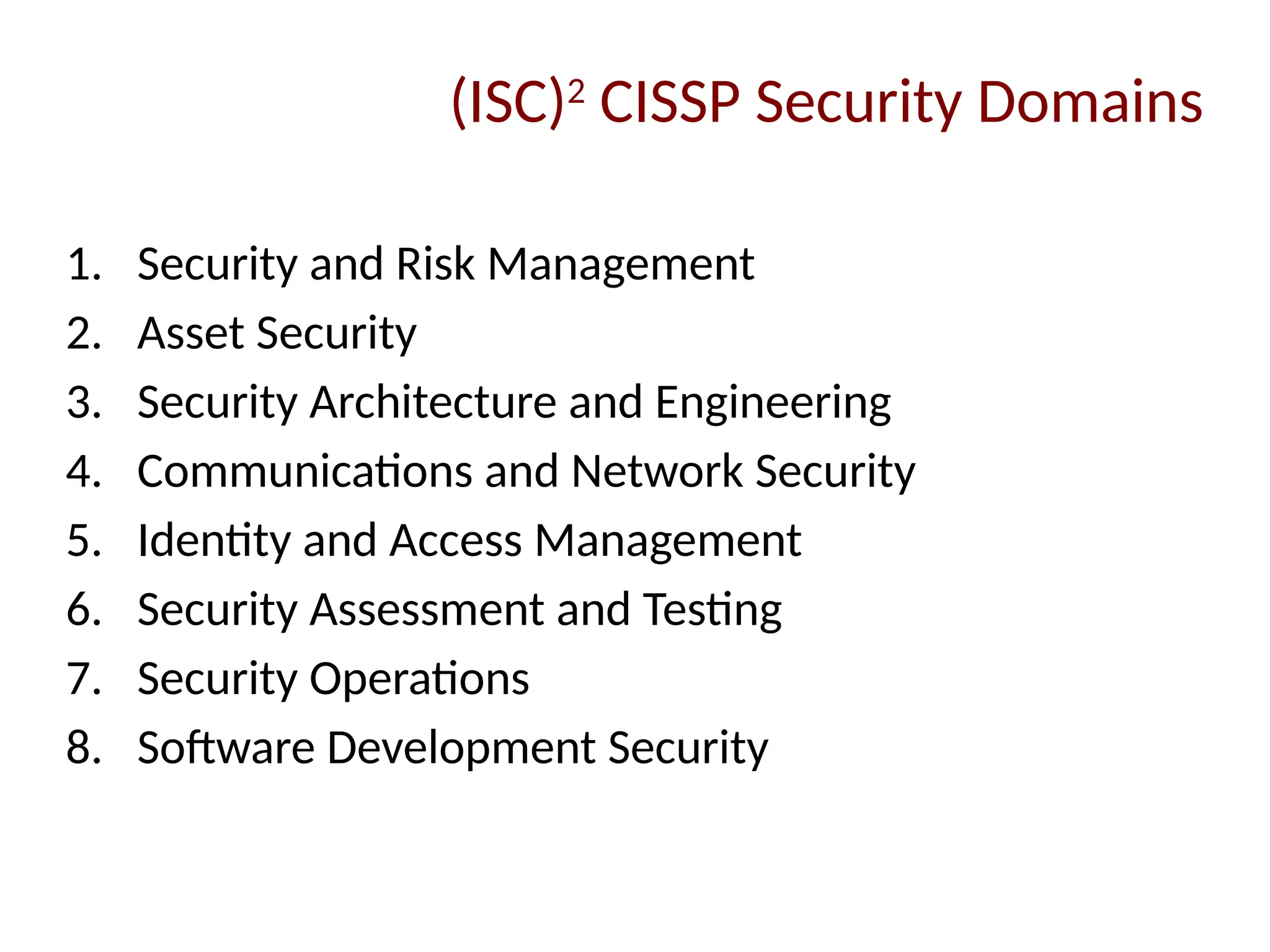1. Security and Risk Management
2. Asset Security
3. Security Architecture and Engineering
4. Communications and Network Security
5. Identity and Access Management
6. Security Assessment and Testing
7. Security Operations
8. Software Development Security
(ISC)2
CISSP Security Domains
 