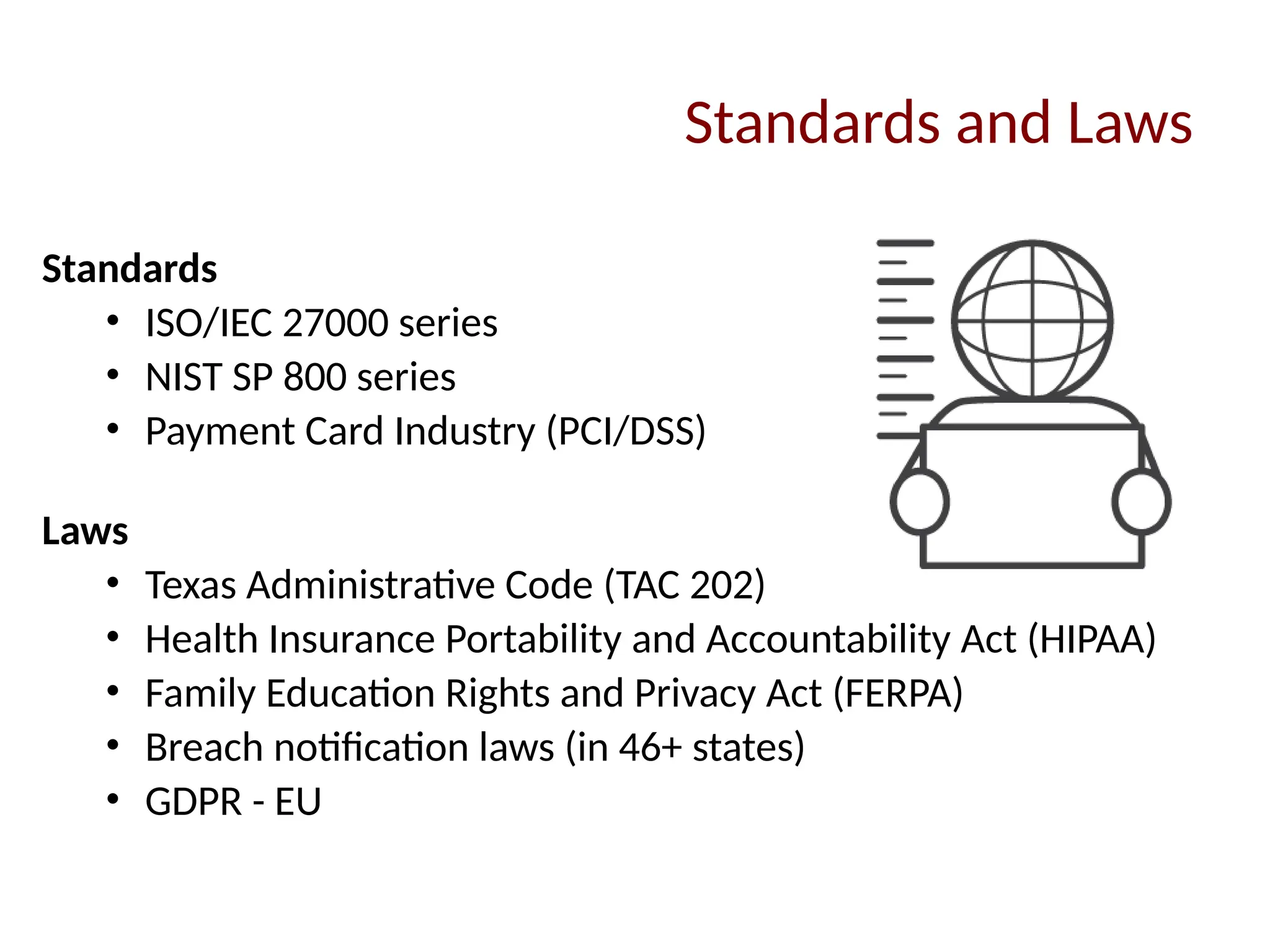 Standards and Laws
Standards
• ISO/IEC 27000 series
• NIST SP 800 series
• Payment Card Industry (PCI/DSS)
Laws
• Texas Administrative Code (TAC 202)
• Health Insurance Portability and Accountability Act (HIPAA)
• Family Education Rights and Privacy Act (FERPA)
• Breach notification laws (in 46+ states)
• GDPR - EU
 