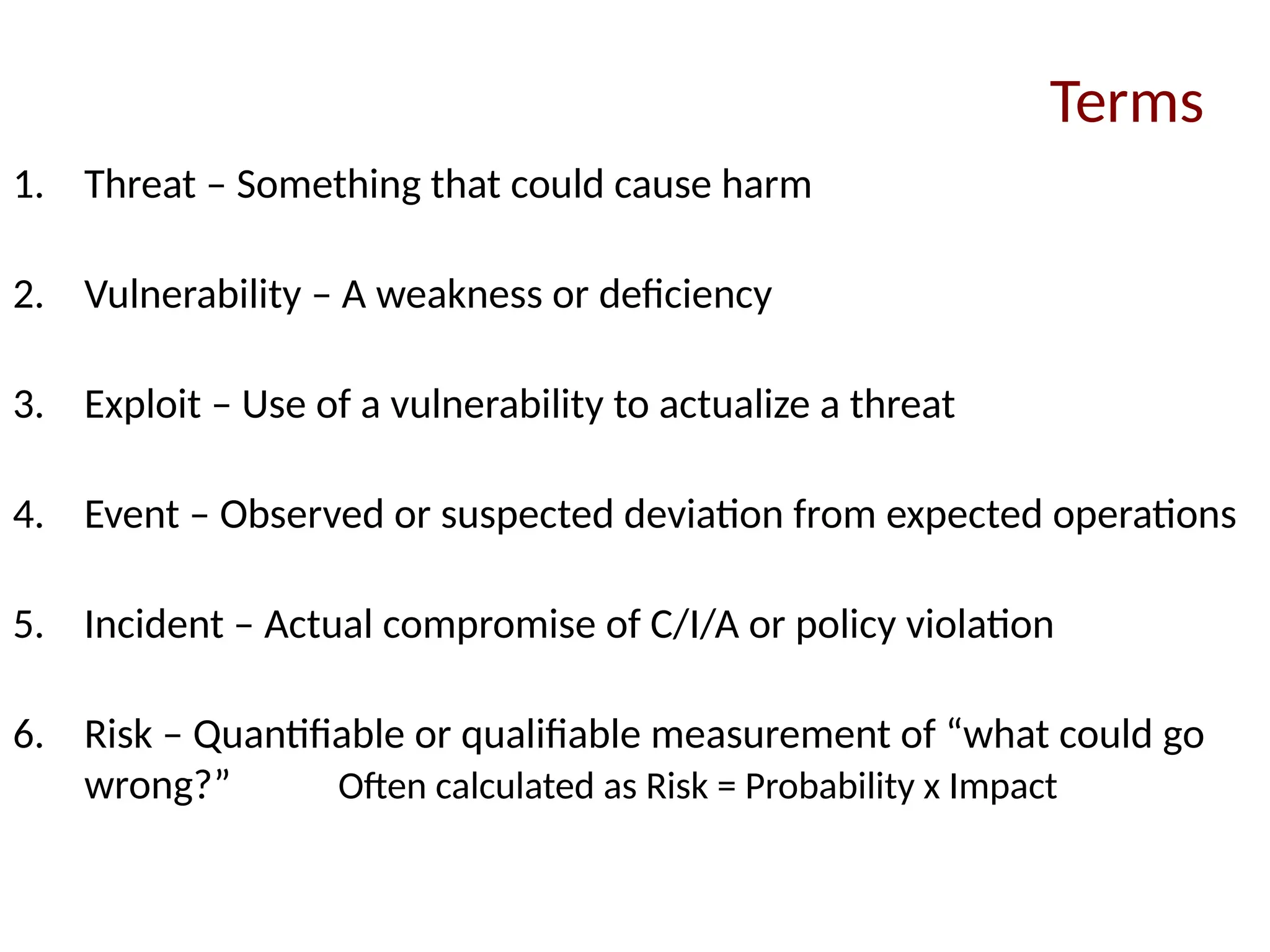 1. Threat – Something that could cause harm
2. Vulnerability – A weakness or deficiency
3. Exploit – Use of a vulnerability to actualize a threat
4. Event – Observed or suspected deviation from expected operations
5. Incident – Actual compromise of C/I/A or policy violation
6. Risk – Quantifiable or qualifiable measurement of “what could go
wrong?” Often calculated as Risk = Probability x Impact
Terms
 
