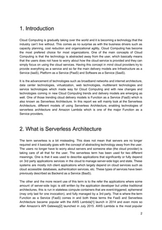 1. Introduction
Cloud Computing is gradually taking over the world and it is becoming a technology that the
industry can’t live without. This comes as no surprise as with the business drivers such as
capacity planning, cost reduction and organizational agility, Cloud Computing has become
the most prefered choice for most organizations. One of the main concepts of Cloud
Computing is that the technology is abstracted away from the user, which basically means
that the users does not have to worry about how the cloud service is provided and they can
simply focus on using the cloud services. Having this concept in mind cloud providers try to
provide everything as a service and so far the main delivery models are Infrastructure as a
Service (IaaS), Platform as a Service (PaaS) and Software as a Service (SaaS).
It is the advancement of technologies such as broadband networks and internet architecture,
data center technologies, virtualization, web technologies, multitenant technologies and
service technologies which made way for Cloud Computing and with new changes and
technologies coming in new Cloud Computing trends and delivery models are emerging as
well. One of those trending cloud delivery models is Function as a Service (FaaS) which is
also known as Serverless Architecture. In this report we will mainly look at the Serverless
Architecture, different models of using Serverless Architecture, enabling technologies of
serverless architecture and Amazon Lambda which is one of the major Function as a
Service providers.
2. What is Serverless Architecture
The term serverless is a bit misleading. This does not mean that servers are no longer
required and it basically goes with the concept of abstracting technology away from the user.
The users no longer have to worry about servers and someone else (the cloud provider) is
taking care of all that for the user. The serverless term has been used for two different
meanings. One is that it was used to describe applications that significantly or fully depend
on 3rd party applications services in the cloud to manage server-side logic and state. These
systems are mostly rich client applications which largely depend on cloud services such as
cloud accessible databases, authentication services, etc. These types of services have been
previously described as Backend as a Service (BaaS).
The other and the more recent use of this term is to the refer the applications where some
amount of server-side logic is still written by the application developer but unlike traditional
architectures, this is run in stateless compute containers that are event-triggered, ephemeral
(may only last for one invocation), and fully managed by a 3rd party. That is where the term
Function as a Service (FaaS) comes in and both these terms the FaaS and Serverless
Architecture became popular with the AWS Lambda[1] launch in 2014 and even more so
after Amazon’s API Gateway[2] launched in July 2015. AWS Lambda is the most popular
2
 