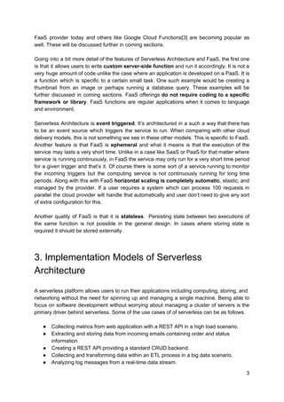 FaaS provider today and others like Google Cloud Functions[3] are becoming popular as
well. These will be discussed further in coming sections.
Going into a bit more detail of the features of Serverless Architecture and FaaS, the first one
is that it allows users to write ​custom server-side function and run it accordingly. It is not a
very huge amount of code unlike the case where an application is developed on a PaaS. It is
a function which is specific to a certain small task. One such example would be creating a
thumbnail from an image or perhaps running a database query. These examples will be
further discussed in coming sections. FaaS offerings ​do not require coding to a specific
framework or library​. FaaS functions are regular applications when it comes to language
and environment.
Serverless Architecture is ​event triggered​. It’s architectured in a such a way that there has
to be an event source which triggers the service to run. When comparing with other cloud
delivery models, this is not something we see in these other models. This is specific to FaaS.
Another feature is that FaaS is ​ephemeral and what it means is that the execution of the
service may lasts a very short time. Unlike in a case like SaaS or PaaS for that matter where
service is running continuously, in FaaS the service may only run for a very short time period
for a given trigger and that’s it. Of course there is some sort of a service running to monitor
the incoming triggers but the computing service is not continuously running for long time
periods. Along with this with FaaS ​horizontal scaling is completely automatic​, elastic, and
managed by the provider. If a user requires a system which can process 100 requests in
parallel the cloud provider will handle that automatically and user don’t need to give any sort
of extra configuration for this.
Another quality of FaaS is that it is ​stateless​. Persisting state between two executions of
the same function is not possible in the general design. In cases where storing state is
required it should be stored externally.
3. Implementation Models of Serverless
Architecture
A serverless platform allows users to run their applications including computing, storing, and
networking without the need for spinning up and managing a single machine. Being able to
focus on software development without worrying about managing a cluster of servers is the
primary driver behind serverless. Some of the use cases of of serverless can be as follows.
● Collecting metrics from web application with a REST API in a high load scenario.
● Extracting and storing data from incoming emails containing order and status
information.
● Creating a REST API providing a standard CRUD backend.
● Collecting and transforming data within an ETL process in a big data scenario.
● Analyzing log messages from a real-time data stream.
3
 