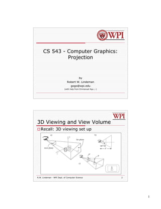 CS 543 - Computer Graphics:
              Projection


                                         by
                             Robert W. Lindeman
                               gogo@wpi.edu
                          (with help from Emmanuel Agu ;-)




3D Viewing and View Volume
 Recall: 3D viewing set up




R.W. Lindeman - WPI Dept. of Computer Science                2




                                                                 1
 
