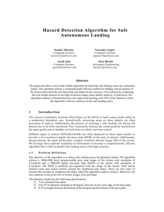 Hazard Detection Algorithm for Safe
Autonomous Landing
Xander Masotto Narender Gupta
Computer Science Computer Science
masotto2@illinois.edu ngupta18@illinois.edu
Ayush Jain Aliya Burkit
Computer Science Aerospace Engineering
ajain42@illinois.edu burkit1@illinois.edu
Abstract
This paper describes a novel and reliable algorithm for detecting safe landing zones for a planetary
lander. The algorithm utilizes a computationally efficient method for finding critical features of
the terrain taken from the elevation map and improves the accuracy of its solution by comparing
the rock height features to the high resolution image using shadow analysis. Furthermore, the
algorithm employs a boosted decision tree supervised learning with 10% of the features to train
the algorithm with true solutions of the safe landing zones.
1 Introduction
The success of planetary missions often hinges on the ability to land a space probe safely in
a moderately hazardous area. Scientifically interesting areas on these planets are often
hazardous to land in. Additionally, the process of selecting a safe landing site during the
descent has to be fully automated. This is primarily because the communication lag between
the space probe and its handler on Earth does not allow real-time control.
Different types of sensors (SONAR/LIDAR) are often deployed on these space probes to
provide a low-resolution digital elevation map (DEM) of the area of interest. Additionally,
during descent, the space probe takes a higher resolution descent image (DI) of the terrain.
We leverage these separate modalities of information to develop a computationally efficient
algorithm that is able to predict safe landing zones with high accuracy.
1.1 Problem Definition
The objective of the algorithm is to detect safe landing zones for planetary lander. The algorithm
utilizes a 1000x1000 pixel programmable grey map image of the terrain with resolution of
0.1m/pixel and a 500x500 digital elevation map (DEM) of the terrain with resolution of
0.2m/pixel. The DEM is perfectly geo-registered with the image of the terrain. Each terrain
features rocks and craters (which account for roughness) and slopes. There are four types of
terrains that increase in roughness and slope, which the algorithm needs to analyze. Moreover, the
true solutions to the given sets of terrain images were provided.
The planetary lander has the following specifications:
1) 3.4 m diameter base plate
2) four 0.5 m diameter footpads at 90 degree intervals on the outer edge of the base plate
3) 0.39 m height between the bottom of the footpad and the bottom of the base plate.
 