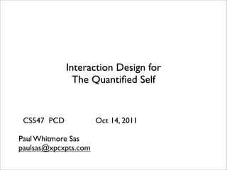 Interaction Design for
               The Quantiﬁed Self


 CS547 PCD            Oct 14, 2011

Paul Whitmore Sas
paulsas@xpcxpts.com
 