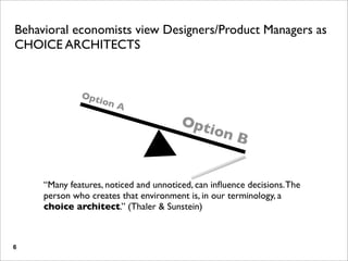 Behavioral economists view Designers/Product Managers as
CHOICE ARCHITECTS


              Opt
                    ion
                          A
                                        Opt
                                               ion
                                                      B


     “Many features, noticed and unnoticed, can inﬂuence decisions. The
     person who creates that environment is, in our terminology, a
     choice architect.” (Thaler & Sunstein)



6
 