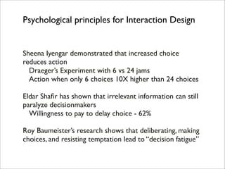 Psychological principles for Interaction Design


Sheena Iyengar demonstrated that increased choice
reduces action
! Draeger’s Experiment with 6 vs 24 jams
! Action when only 6 choices 10X higher than 24 choices

Eldar Shaﬁr has shown that irrelevant information can still
paralyze decisionmakers
! Willingness to pay to delay choice - 62%

Roy Baumeister’s research shows that deliberating, making
choices, and resisting temptation lead to “decision fatigue”
 