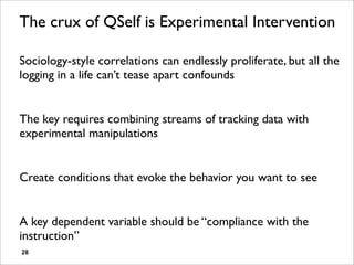 The crux of QSelf is Experimental Intervention

Sociology-style correlations can endlessly proliferate, but all the
logging in a life can’t tease apart confounds


The key requires combining streams of tracking data with
experimental manipulations


Create conditions that evoke the behavior you want to see


A key dependent variable should be “compliance with the
instruction”
28
 