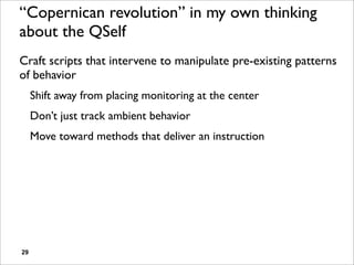 “Copernican revolution” in my own thinking
about the QSelf
Craft scripts that intervene to manipulate pre-existing patterns
of behavior
     Shift away from placing monitoring at the center
     Don’t just track ambient behavior
     Move toward methods that deliver an instruction




29
 