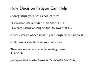 How Decision Fatigue Can Help
Conceptualize your self as two parties:

  Commander/controller is the “decider” at T   0



  Executor/actor of script is the “follower” at T   0+N




Set up a stream of decisions in your longterm self interest

Send those instructions to your future self

Observe the success in implementing those
 ITERATE

(Compare this to Atul Gawande’s Checklist Manifesto)
 