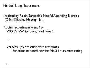 Mindful Eating Experiment


Inspired by Robin Barooah's Mindful Attending Exercise
 (QSelf Silivalley Meetup 8/11)

Robin’s experiment went from
 WORN (Write once, read never)

  to

  WOWA (Write once, with attention)
  ! Experiment: noted how he felt, 3 hours after eating


 31
 
