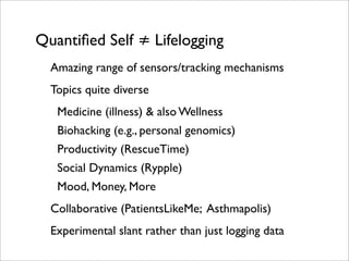 Quantiﬁed Self ≠ Lifelogging
  Amazing range of sensors/tracking mechanisms
  Topics quite diverse
   Medicine (illness) & also Wellness
   Biohacking (e.g., personal genomics)
   Productivity (RescueTime)
   Social Dynamics (Rypple)
   Mood, Money, More
  Collaborative (PatientsLikeMe; Asthmapolis)
  Experimental slant rather than just logging data
 