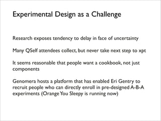 Experimental Design as a Challenge


Research exposes tendency to delay in face of uncertainty

Many QSelf attendees collect, but never take next step to xpt

It seems reasonable that people want a cookbook, not just
components

Genomera hosts a platform that has enabled Eri Gentry to
recruit people who can directly enroll in pre-designed A-B-A
experiments (Orange You Sleepy is running now)
 