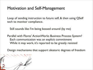 Motivation and Self-Management

Loop of sending instruction to future self, & then using QSelf
tech to monitor compliance.

! Still sounds like I’m being bossed around (by me)

Parallel with Flores’ ActionWorks Business Process System?
! Each communication was an explicit commitment
! While it may work, it’s reported to be greatly resisted

Design mechanisms that support aleatoric degrees of freedom
 