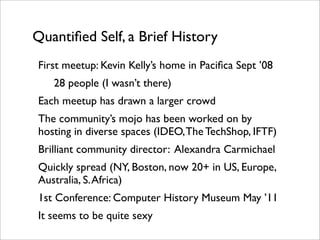 Quantiﬁed Self, a Brief History
First meetup: Kevin Kelly’s home in Paciﬁca Sept ’08
   28 people (I wasn’t there)
Each meetup has drawn a larger crowd
The community’s mojo has been worked on by
hosting in diverse spaces (IDEO, The TechShop, IFTF)
Brilliant community director: Alexandra Carmichael
Quickly spread (NY, Boston, now 20+ in US, Europe,
Australia, S. Africa)
1st Conference: Computer History Museum May ’11
It seems to be quite sexy
 