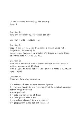 CS547 Wireless Networking and Security
Exam 1
Question 1:
Simplify the following expression (10 pts):
cos (2πft + π/2) + sin(2πft – π)
Question 2:
Support the fact that, in a transmission system using radio
frequencies, increasing the
transmission frequency by a factor of 3 incurs a penalty (loss)
of approximately 9.5 dB (10 pts).
Question 3:
How much bandwidth does a communication channel need to
achieve a capacity of 40 Mbps
with a Signal-to-Noise ratio of 255? (Note: 1 Mbps is 1,000,000
bps) (10 pts)
Question 4:
Given the following parameters:
N = number of hops between two end systems
L = message length in bits (e.g., length of the original message,
before being divided in
several packets)
B = data rate in bps, on all links
P = fixed packet size in bits
H = overhead (header) in bits per packet
D = propagation delay per hop in second
 