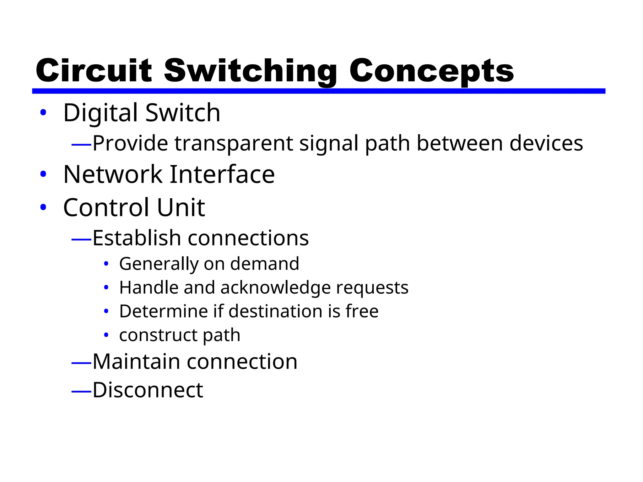 Circuit Switching Concepts
• Digital Switch
—Provide transparent signal path between devices
• Network Interface
• Control Unit
—Establish connections
• Generally on demand
• Handle and acknowledge requests
• Determine if destination is free
• construct path
—Maintain connection
—Disconnect
 