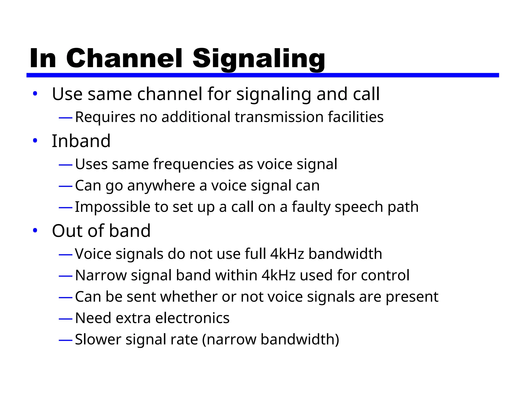 In Channel Signaling
• Use same channel for signaling and call
—Requires no additional transmission facilities
• Inband
—Uses same frequencies as voice signal
—Can go anywhere a voice signal can
—Impossible to set up a call on a faulty speech path
• Out of band
—Voice signals do not use full 4kHz bandwidth
—Narrow signal band within 4kHz used for control
—Can be sent whether or not voice signals are present
—Need extra electronics
—Slower signal rate (narrow bandwidth)
 